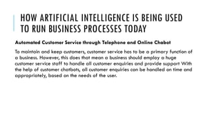 HOW ARTIFICIAL INTELLIGENCE IS BEING USED
TO RUN BUSINESS PROCESSES TODAY
Automated Customer Service through Telephone and Online Chabot
To maintain and keep customers, customer service has to be a primary function of
a business. However, this does that mean a business should employ a huge
customer service staff to handle all customer enquiries and provide support With
the help of customer chatbots, all customer enquiries can be handled on time and
appropriately, based on the needs of the user.
 