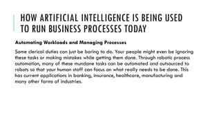 HOW ARTIFICIAL INTELLIGENCE IS BEING USED
TO RUN BUSINESS PROCESSES TODAY
Automating Workloads and Managing Processes
Some clerical duties can just be boring to do. Your people might even be ignoring
these tasks or making mistakes while getting them done. Through robotic process
automation, many of these mundane tasks can be automated and outsourced to
robots so that your human staff can focus on what really needs to be done. This
has current applications in banking, insurance, healthcare, manufacturing and
many other forms of industries.
 