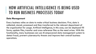 HOW ARTIFICIAL INTELLIGENCE IS BEING USED
TO RUN BUSINESS PROCESSES TODAY
Data Management
Every business relies on data to make critical business decisions. First, data is
collected, stored, processed and then transferred to the relevant department of
the organization for usage. Artificial intelligence, in this case, can be deployed fill
forms, update files, transfer and cross-reference files as the need arises. With this
functionality, many businesses can use AI-empowered data management system to
detect fraud, prevent cybersecurity threats and improve their overall business
operations.
 