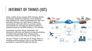 INTERNET OF THINGS (IOT)
Today mobile device contains GPS Tracking, Mobile
Gyroscope, Adaptive brightness, Voice detection,
Face detection etc. These components have their own
individual features, but what about if these all
communicate with each other to provide a better
environment? For example, the phone brightness is
adjusted based on my GPS location or my direction.
Connecting everyday things embedded with
electronics, software, and sensors to internet enabling
to collect and exchange data without human
interaction called as the Internet of Things (IoT).
The term "Things" in the Internet of Things refers to
anything and everything in day to day life which is
accessed or connected through the internet.
 