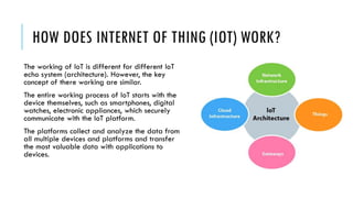 HOW DOES INTERNET OF THING (IOT) WORK?
The working of IoT is different for different IoT
echo system (architecture). However, the key
concept of there working are similar.
The entire working process of IoT starts with the
device themselves, such as smartphones, digital
watches, electronic appliances, which securely
communicate with the IoT platform.
The platforms collect and analyze the data from
all multiple devices and platforms and transfer
the most valuable data with applications to
devices.
 