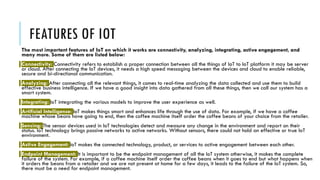 FEATURES OF IOT
The most important features of IoT on which it works are connectivity, analyzing, integrating, active engagement, and
many more. Some of them are listed below:
Connectivity: Connectivity refers to establish a proper connection between all the things of IoT to IoT platform it may be server
or cloud. After connecting the IoT devices, it needs a high speed messaging between the devices and cloud to enable reliable,
secure and bi-directional communication.
Analyzing: After connecting all the relevant things, it comes to real-time analyzing the data collected and use them to build
effective business intelligence. If we have a good insight into data gathered from all these things, then we call our system has a
smart system.
Integrating: IoT integrating the various models to improve the user experience as well.
Artificial Intelligence: IoT makes things smart and enhances life through the use of data. For example, if we have a coffee
machine whose beans have going to end, then the coffee machine itself order the coffee beans of your choice from the retailer.
Sensing: The sensor devices used in IoT technologies detect and measure any change in the environment and report on their
status. IoT technology brings passive networks to active networks. Without sensors, there could not hold an effective or true IoT
environment.
Active Engagement: IoT makes the connected technology, product, or services to active engagement between each other.
Endpoint Management: It is important to be the endpoint management of all the IoT system otherwise, it makes the complete
failure of the system. For example, if a coffee machine itself order the coffee beans when it goes to end but what happens when
it orders the beans from a retailer and we are not present at home for a few days, it leads to the failure of the IoT system. So,
there must be a need for endpoint management.
 