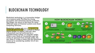 BLOCKCHAIN TECHNOLOGY
Blockchain technology is a transaction ledger
on a massive scale. Fortified by strong
encryption and advanced security protocols,
this ledger can serve as the basis for many
different types of financial systems and cloud-
computing networks.
Blockchain systems rely on a peer-to-peer
network of computers that analyze a shared
digital ledger at regular intervals. New
transactions must be confirmed by a
predetermined number of computer nodes.
When a new block of transactions gets the
stamp of approval from enough nodes, the
new data is written in stone and the blockchain
moves on to considering another list of new
transactions.
 