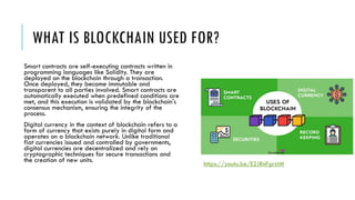 WHAT IS BLOCKCHAIN USED FOR?
Smart contracts are self-executing contracts written in
programming languages like Solidity. They are
deployed on the blockchain through a transaction.
Once deployed, they become immutable and
transparent to all parties involved. Smart contracts are
automatically executed when predefined conditions are
met, and this execution is validated by the blockchain's
consensus mechanism, ensuring the integrity of the
process.
Digital currency in the context of blockchain refers to a
form of currency that exists purely in digital form and
operates on a blockchain network. Unlike traditional
fiat currencies issued and controlled by governments,
digital currencies are decentralized and rely on
cryptographic techniques for secure transactions and
the creation of new units.
https://youtu.be/E2JRnFgrztM
 