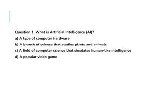 FAQS
Question 1. What is Artificial Intelligence (AI)?
a) A type of computer hardware
b) A branch of science that studies plants and animals
c) A field of computer science that simulates human-like intelligence
d) A popular video game
 