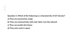 FAQS
Question 3. Which of the following is a characteristic of IoT devices?
a) They are powered by magic
b) They can communicate with each other over the internet
c) They can predict the future
d) They only work in space
 
