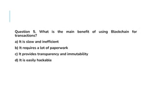 FAQS
Question 5. What is the main benefit of using Blockchain for
transactions?
a) It is slow and inefficient
b) It requires a lot of paperwork
c) It provides transparency and immutability
d) It is easily hackable
 