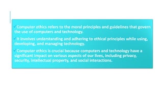 ✓Computer ethics refers to the moral principles and guidelines that govern
the use of computers and technology.
✓It involves understanding and adhering to ethical principles while using,
developing, and managing technology.
✓Computer ethics is crucial because computers and technology have a
significant impact on various aspects of our lives, including privacy,
security, intellectual property, and social interactions.
 
