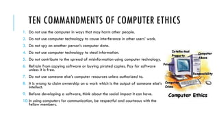 TEN COMMANDMENTS OF COMPUTER ETHICS
1. Do not use the computer in ways that may harm other people.
2. Do not use computer technology to cause interference in other users’ work.
3. Do not spy on another person’s computer data.
4. Do not use computer technology to steal information.
5. Do not contribute to the spread of misinformation using computer technology.
6. Refrain from copying software or buying pirated copies. Pay for software
unless it is free.
7. Do not use someone else’s computer resources unless authorized to.
8. It is wrong to claim ownership on a work which is the output of someone else’s
intellect.
9. Before developing a software, think about the social impact it can have.
10.In using computers for communication, be respectful and courteous with the
fellow members.
 