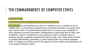 TEN COMMANDMENTS OF COMPUTER ETHICS
Commandment 1
Do not use the computer in ways that may harm other people.
Explanation: This commandment says that it is unethical to use a computer to harm
another user. It is not limited to physical injury. It includes harming or corrupting other
users’ data or files. The commandment states that it is wrong to use a computer to
steal someone’s personal information. Manipulating or destroying files of other users
is ethically wrong. It is unethical to write programs, which on execution lead to
stealing, copying or gaining unauthorized access to other users’ data. Being involved
in practices like hacking, spamming, or cyber bullying does not comform computer
ethics. It is illegal to use the power of the computer to harm others and getting the will
to do negative things to others.
 