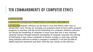 TEN COMMANDMENTS OF COMPUTER ETHICS
Commandment 2
Do not use computer technology to cause interference in other users’ work.
Explanation: Computer software can be used in ways that disturb other users or
disrupt their work. Viruses, for example, are programs meant to harm useful computer
programs or interfere with the normal functioning of a computer. Malicious software
can disrupt the functioning of computers in more ways than one. It may overload
computer memory through excessive consumption of computer resources, thus slowing
its functioning. It may cause a computer to function wrongly or even stop working.
Using malicious software to attack a computer is unethical. It will also be able to
delete important documents and data which the user creates on the software.
 