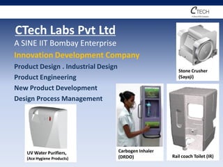 CTech Labs Pvt Ltd
A SINE IIT Bombay Enterprise
Innovation Development Company
Product Design . Industrial Design                         Stone Crusher
Product Engineering                                        (Sayaji)

New Product Development
Design Process Management




    UV Water Purifiers,              Carbogen Inhaler
    (Ace Hygiene Products)           (DRDO)             Rail coach Toilet (IR)
 