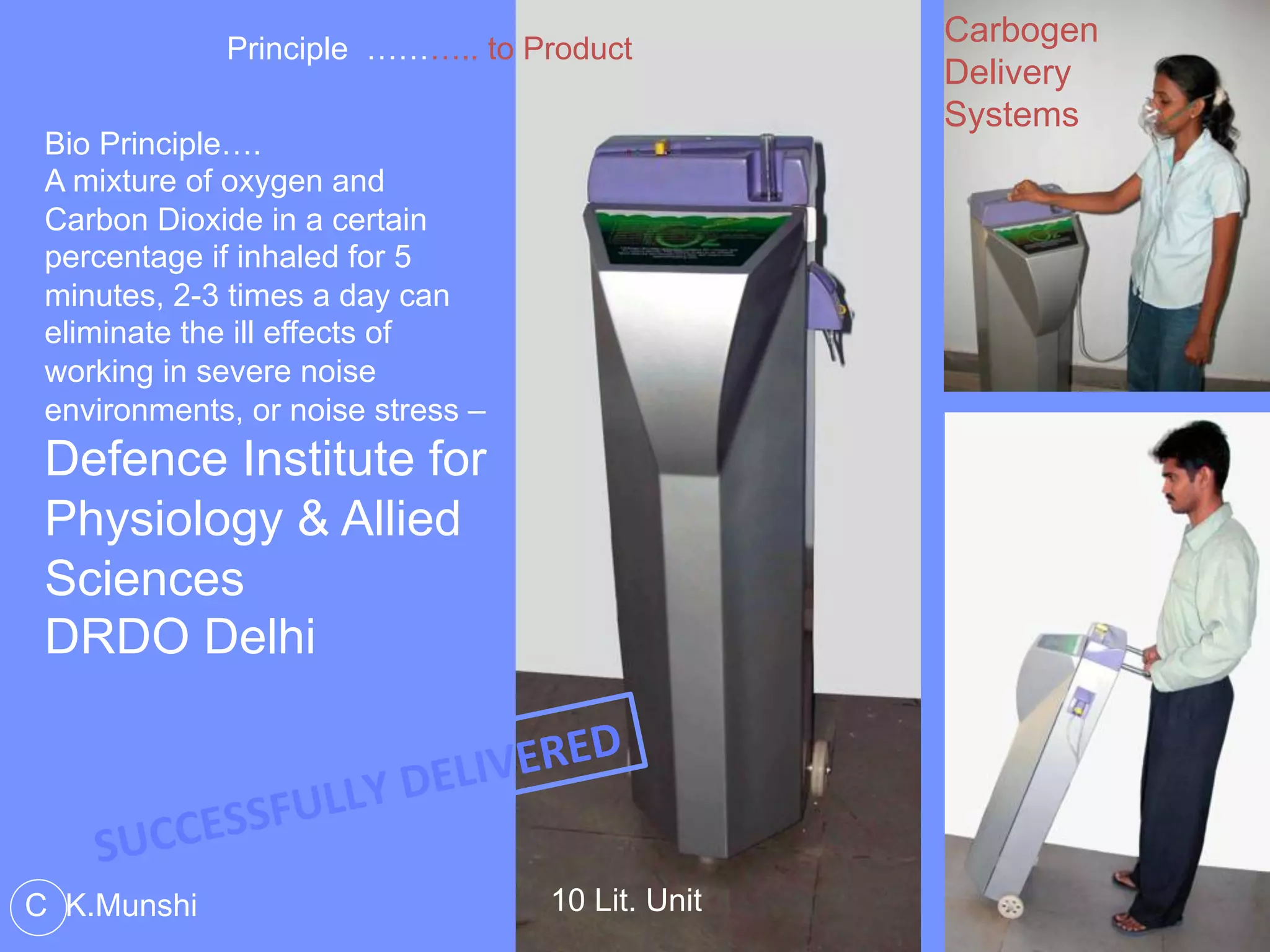 Principle ……….. to Product
Bio Principle….
A mixture of oxygen and
Carbon Dioxide in a certain
percentage if inhaled for 5
minutes, 2-3 times a day can
eliminate the ill effects of
working in severe noise
environments, or noise stress –
Defence Institute for
Physiology & Allied
Sciences
DRDO Delhi
10 Lit. Unit
Carbogen
Delivery
Systems
C K.Munshi
SUCCESSFULLY	
  DELIVERED	
  
 