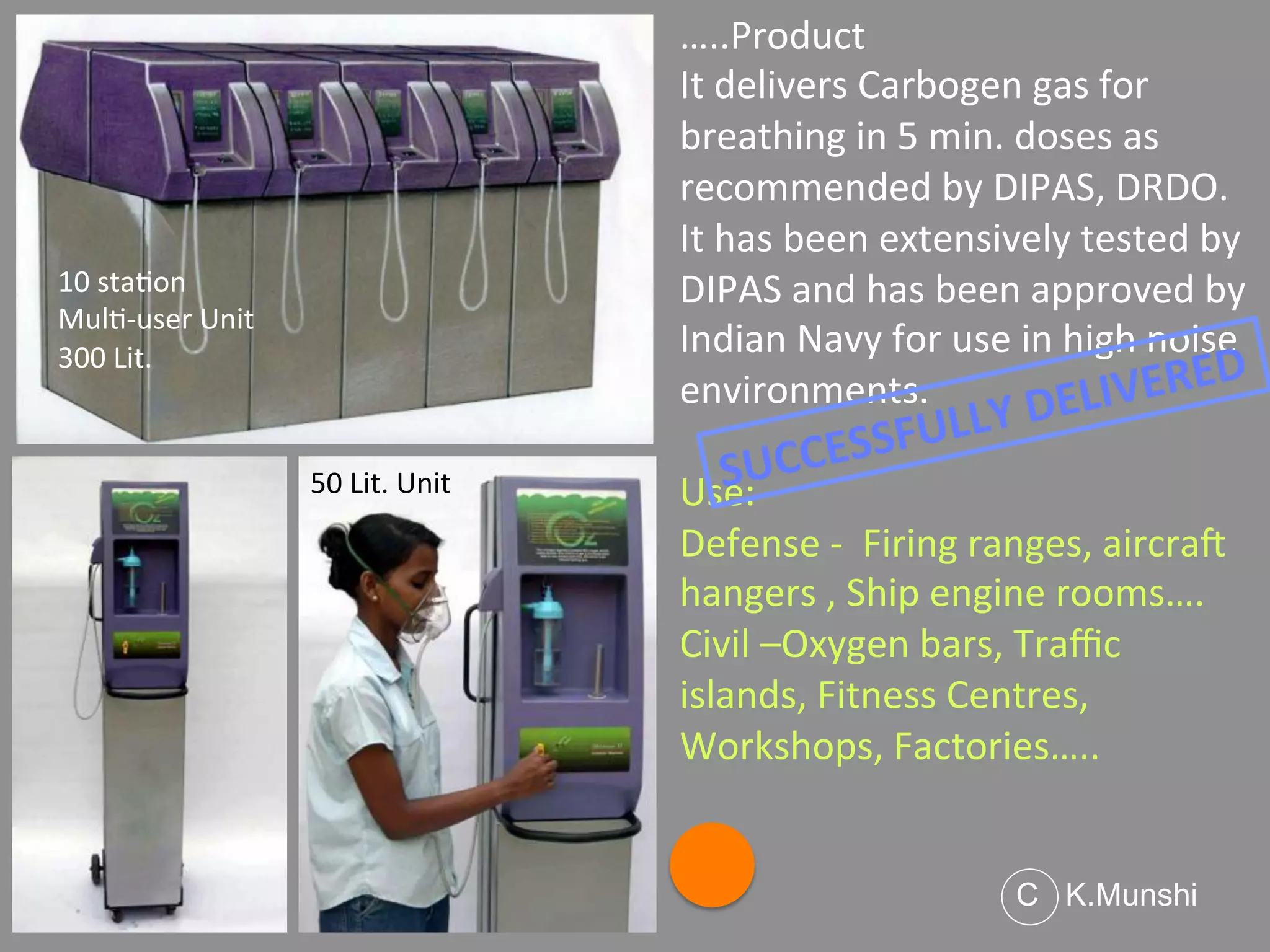 …..Product	
  
It	
  delivers	
  Carbogen	
  gas	
  for	
  
breathing	
  in	
  5	
  min.	
  doses	
  as	
  
recommended	
  by	
  DIPAS,	
  DRDO.	
  	
  
It	
  has	
  been	
  extensively	
  tested	
  by	
  
DIPAS	
  and	
  has	
  been	
  approved	
  by	
  
Indian	
  Navy	
  for	
  use	
  in	
  high	
  noise	
  
environments.	
  
	
  
Use:	
  
Defense	
  -­‐	
  	
  Firing	
  ranges,	
  aircraO	
  
hangers	
  ,	
  Ship	
  engine	
  rooms….	
  
Civil	
  –Oxygen	
  bars,	
  Traﬃc	
  
islands,	
  Fitness	
  Centres,	
  
Workshops,	
  Factories…..	
  
10	
  sta<on	
  	
  
Mul<-­‐user	
  Unit	
  
300	
  Lit.	
  
C K.Munshi
50	
  Lit.	
  Unit	
   SUCCESSFULLY	
  DELIVERED	
  
 