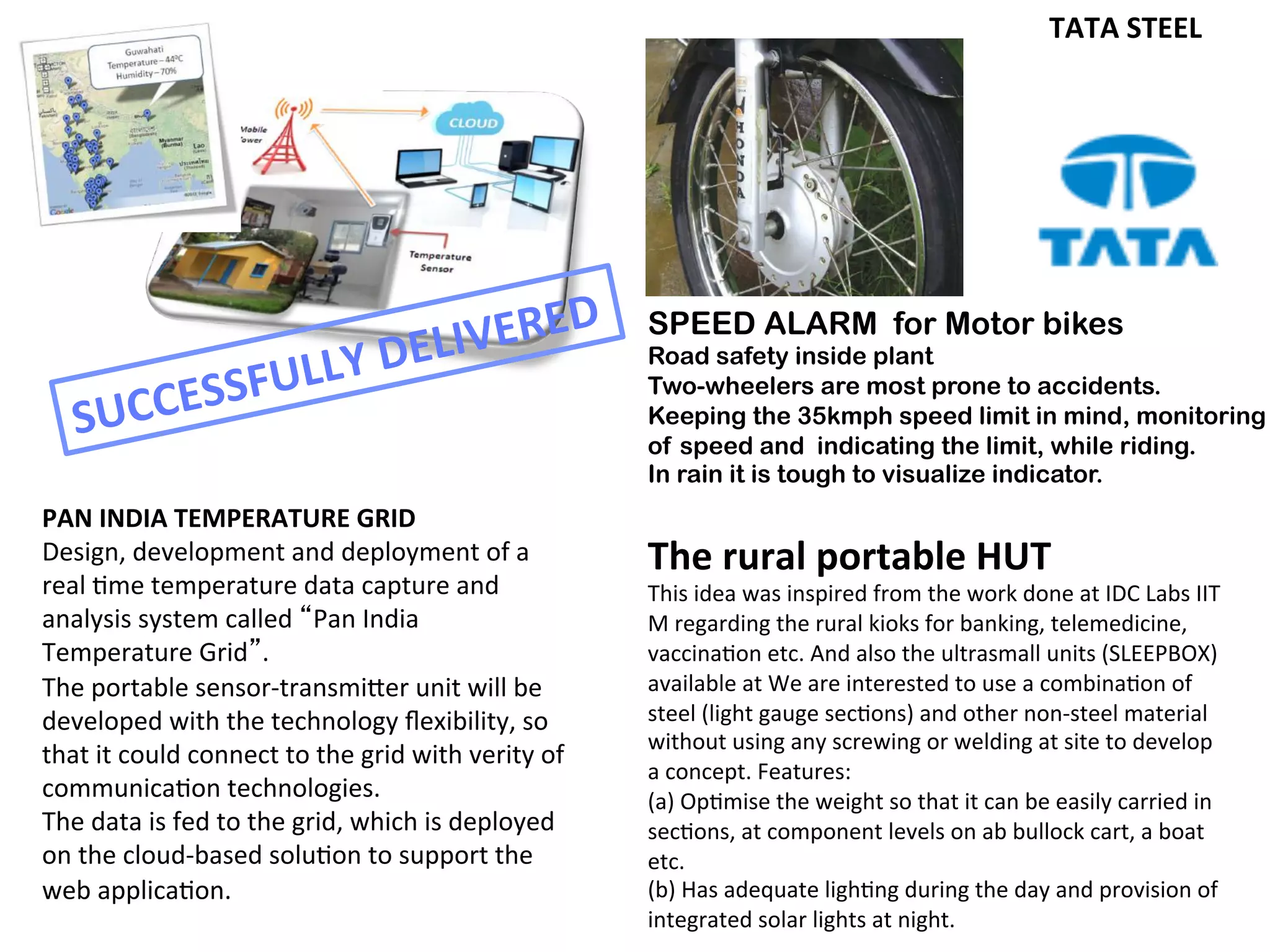 technologies.! The! device! will! automatically! select! the! best! available! technology! at! the!
deployment!site.!!!!
!
The!data!is!fed!to!the!grid,!which!is!deployed!on!the!cloudQbased!solution!to!support!the!web!
application.!
!
A!dedicated!web!based!system!will!be!developed!to!collect!the!data!and!store!on!central!server.!
The!monitoring!and!analysis!portal!will!provide!live!data!visualization!on!Google!Maps!to!get!at!
a!glance!picture!of!the!current!temperature!and!humidity!across!the!country.!It!will!also!create!
different! charts! for! data! analysis! and! develop! different! reports,! which! can! be! exported! in!
different!formats.!
le!
nt!
le!
at!
	
  	
  
TATA%STEEL%
%
%%%%%%%%
!
!
Prof.%K.%Munshi%
!
!
!
SPEED ALARM for Motor bikes
Road safety inside plant
Two-wheelers are most prone to accidents.
Keeping the 35kmph speed limit in mind, monitoring
of speed and indicating the limit, while riding.
In rain it is tough to visualize indicator.
The	
  rural	
  portable	
  HUT	
  
This	
  idea	
  was	
  inspired	
  from	
  the	
  work	
  done	
  at	
  IDC	
  Labs	
  IIT	
  
M	
  regarding	
  the	
  rural	
  kioks	
  for	
  banking,	
  telemedicine,	
  
vaccina<on	
  etc.	
  And	
  also	
  the	
  ultrasmall	
  units	
  (SLEEPBOX)	
  
available	
  at	
  We	
  are	
  interested	
  to	
  use	
  a	
  combina<on	
  of	
  
steel	
  (light	
  gauge	
  sec<ons)	
  and	
  other	
  non-­‐steel	
  material	
  
without	
  using	
  any	
  screwing	
  or	
  welding	
  at	
  site	
  to	
  develop	
  
a	
  concept.	
  Features:	
  
(a)	
  Op<mise	
  the	
  weight	
  so	
  that	
  it	
  can	
  be	
  easily	
  carried	
  in	
  
sec<ons,	
  at	
  component	
  levels	
  on	
  ab	
  bullock	
  cart,	
  a	
  boat	
  
etc.	
  
(b)	
  Has	
  adequate	
  ligh<ng	
  during	
  the	
  day	
  and	
  provision	
  of	
  
integrated	
  solar	
  lights	
  at	
  night.	
  
PAN	
  INDIA	
  TEMPERATURE	
  GRID	
  
Design,	
  development	
  and	
  deployment	
  of	
  a	
  
real	
  <me	
  temperature	
  data	
  capture	
  and	
  
analysis	
  system	
  called	
  “Pan	
  India	
  
Temperature	
  Grid”.	
  	
  
The	
  portable	
  sensor-­‐transmi^er	
  unit	
  will	
  be	
  
developed	
  with	
  the	
  technology	
  ﬂexibility,	
  so	
  
that	
  it	
  could	
  connect	
  to	
  the	
  grid	
  with	
  verity	
  of	
  
communica<on	
  technologies.	
  	
  
The	
  data	
  is	
  fed	
  to	
  the	
  grid,	
  which	
  is	
  deployed	
  
on	
  the	
  cloud-­‐based	
  solu<on	
  to	
  support	
  the	
  
web	
  applica<on.	
  
SUCCESSFULLY	
  DELIVERED	
  
 