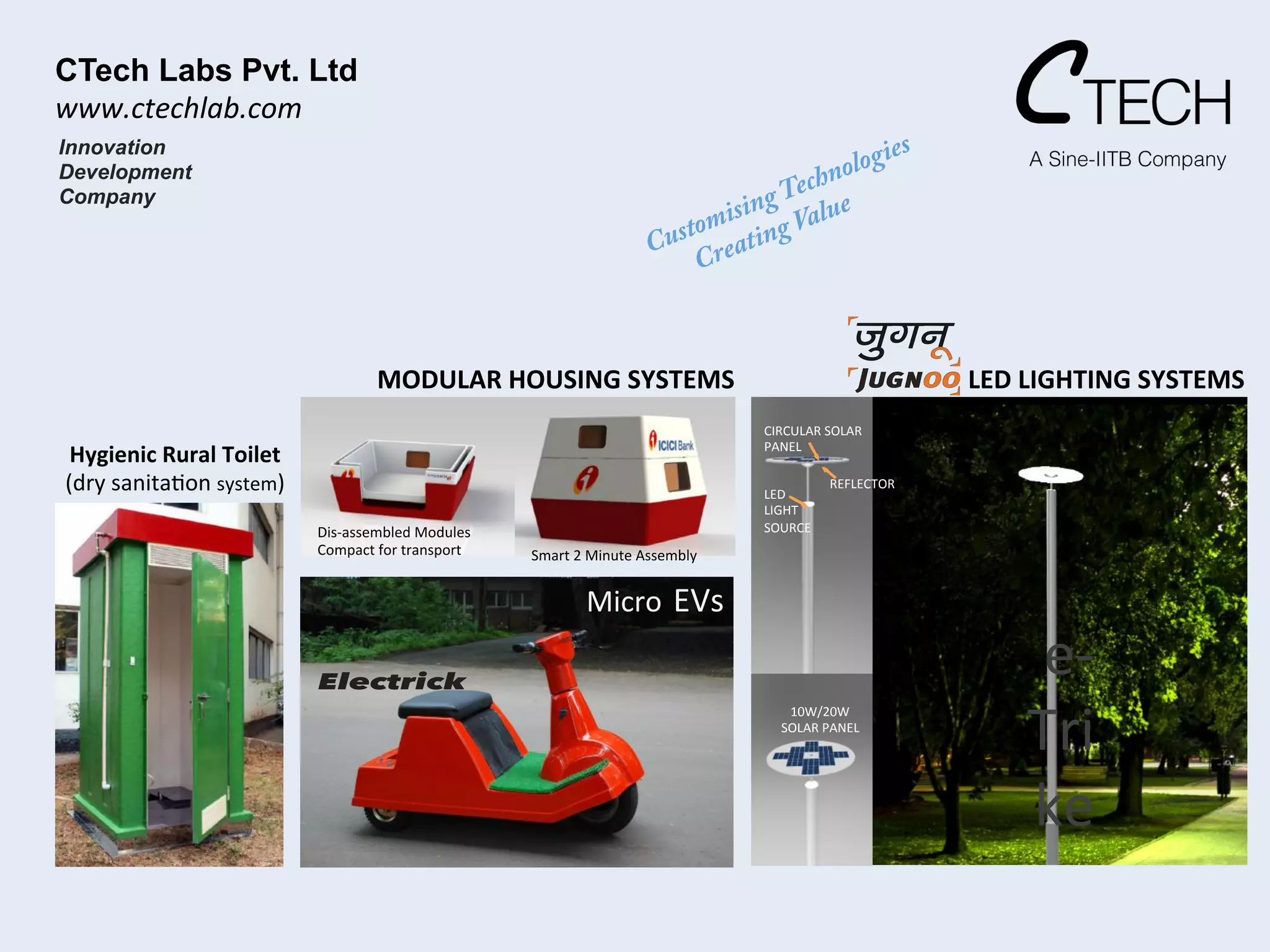 Innovation
Development
Company
CIRCULAR	
  SOLAR	
  	
  
PANEL	
  
REFLECTOR	
  
LED	
  	
  
LIGHT	
  
SOURCE	
  
10W/20W	
  
	
  SOLAR	
  PANEL	
  
Micro	
  EVs	
  
Electrick
e-­‐
Tri
ke	
  
LED	
  LIGHTING	
  SYSTEMS	
  
Dis-­‐assembled	
  Modules	
  
Compact	
  for	
  transport	
  
	
  
Smart	
  2	
  Minute	
  Assembly	
  
MODULAR	
  HOUSING	
  SYSTEMS	
  
Hygienic	
  Rural	
  Toilet	
  	
  
(dry	
  sanita<on	
  system)	
  
CTech Labs Pvt. Ltd!
www.ctechlab.com	
  
 