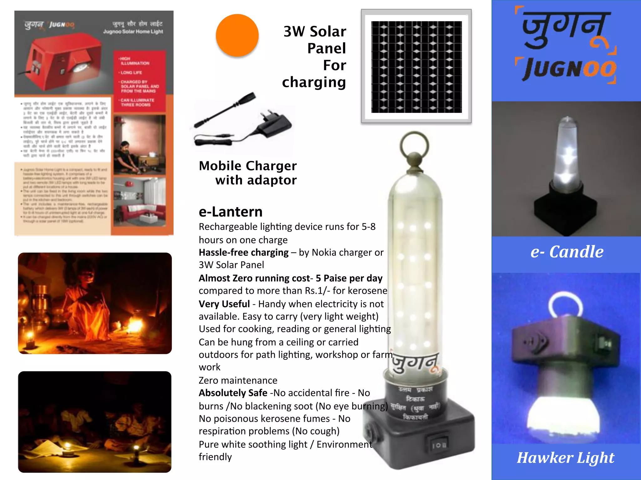 e-­‐	
  Lantern	
   Hawker	
  Light	
  
e-­‐	
  Candle	
  
3W Solar
Panel
For
charging
Mobile Charger 
with adaptor
e-­‐Lantern	
  
Rechargeable	
  ligh<ng	
  device	
  runs	
  for	
  5-­‐8	
  
hours	
  on	
  one	
  charge	
  
Hassle-­‐free	
  charging	
  –	
  by	
  Nokia	
  charger	
  or	
  
3W	
  Solar	
  Panel	
  
Almost	
  Zero	
  running	
  cost-­‐	
  5	
  Paise	
  per	
  day	
  
compared	
  to	
  more	
  than	
  Rs.1/-­‐	
  for	
  kerosene	
  
Very	
  Useful	
  -­‐	
  Handy	
  when	
  electricity	
  is	
  not	
  
available.	
  Easy	
  to	
  carry	
  (very	
  light	
  weight)	
  
Used	
  for	
  cooking,	
  reading	
  or	
  general	
  ligh<ng	
  
Can	
  be	
  hung	
  from	
  a	
  ceiling	
  or	
  carried	
  
outdoors	
  for	
  path	
  ligh<ng,	
  workshop	
  or	
  farm	
  
work	
  
Zero	
  maintenance	
  	
  
Absolutely	
  Safe	
  -­‐No	
  accidental	
  ﬁre	
  -­‐	
  No	
  
burns	
  /No	
  blackening	
  soot	
  (No	
  eye	
  burning)	
  
No	
  poisonous	
  kerosene	
  fumes	
  -­‐	
  No	
  
respira<on	
  problems	
  (No	
  cough)	
  
Pure	
  white	
  soothing	
  light	
  /	
  Environment	
  
friendly
 