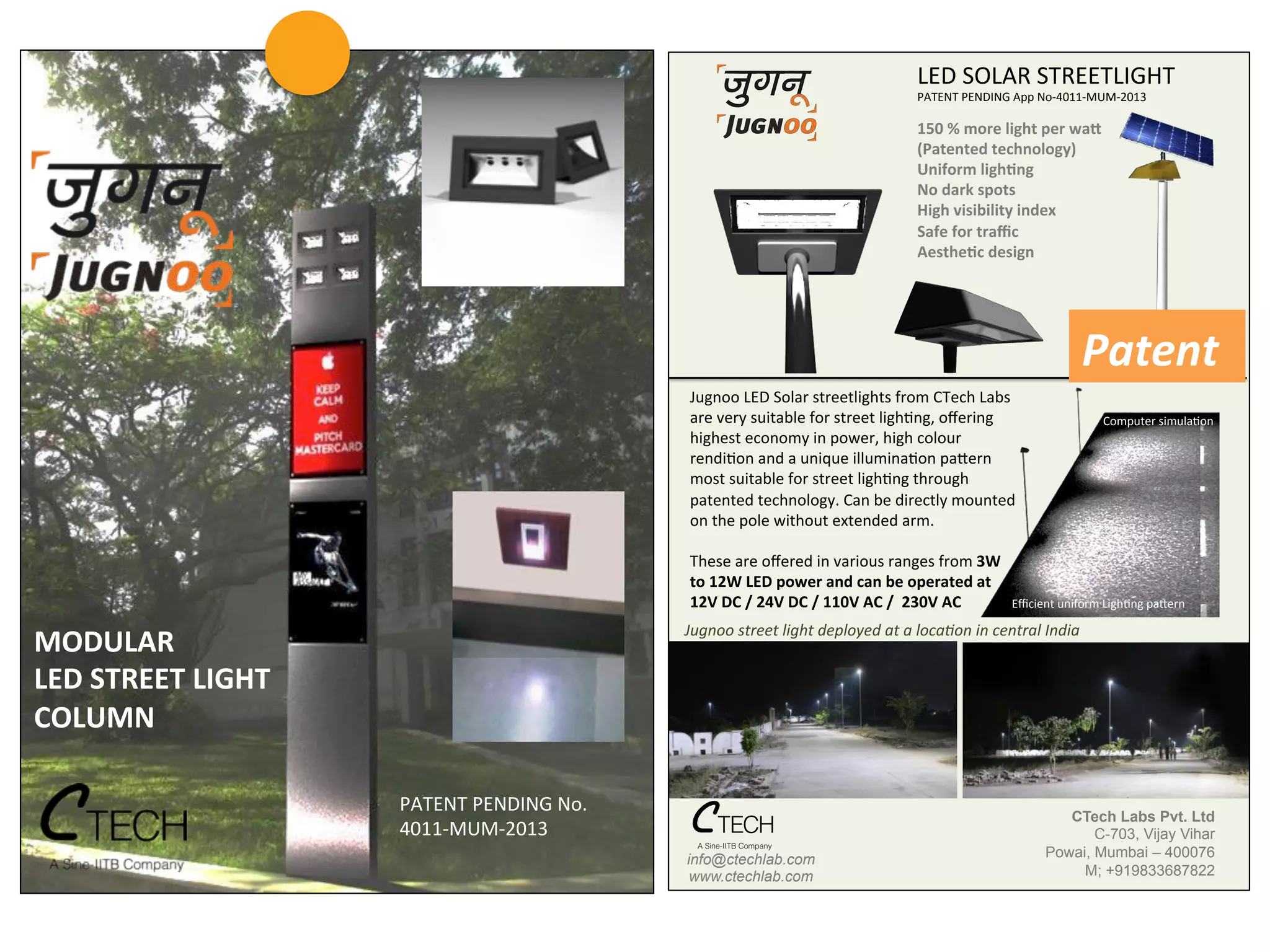 LED$SOLAR$STREETLIGHT$
PATENT$PENDING$App$No140111MUM12013$
Jugnoo$LED$Solar$streetlights$from$CTech$Labs$
are$very$suitable$for$street$lighLng,$oﬀering$
highest$economy$in$power,$high$colour$
rendiLon$and$a$unique$illuminaLon$paRern$
most$suitable$for$street$lighLng$through$
patented$technology.$Can$be$directly$mounted$
on$the$pole$without$extended$arm.$
$
These$are$oﬀered$in$various$ranges$from$3W#
to#12W#LED#power#and#can#be#operated#at#
12V#DC#/#24V#DC#/#110V#AC#/##230V#AC#
$Jugnoo&street&light&deployed&at&a&loca3on&in&central&India&
Eﬃcient$uniform$LighLng$paRern$
150#%#more#light#per#waA#
(Patented#technology)#
Uniform#lighHng#
No#dark#spots#
High#visibility#index##
Safe#for#traﬃc#
AestheHc#design#
Computer$simulaLon$
CTech Labs Pvt. Ltd!
C-703, Vijay Vihar!
Powai, Mumbai – 400076!
M; +919833687822!
info@ctechlab.com!
www.ctechlab.com!
PATENT	
  PENDING	
  No.	
  
4011-­‐MUM-­‐2013	
  
MODULAR	
  
LED	
  STREET	
  LIGHT	
  
COLUMN	
  
Patent	
  
 
