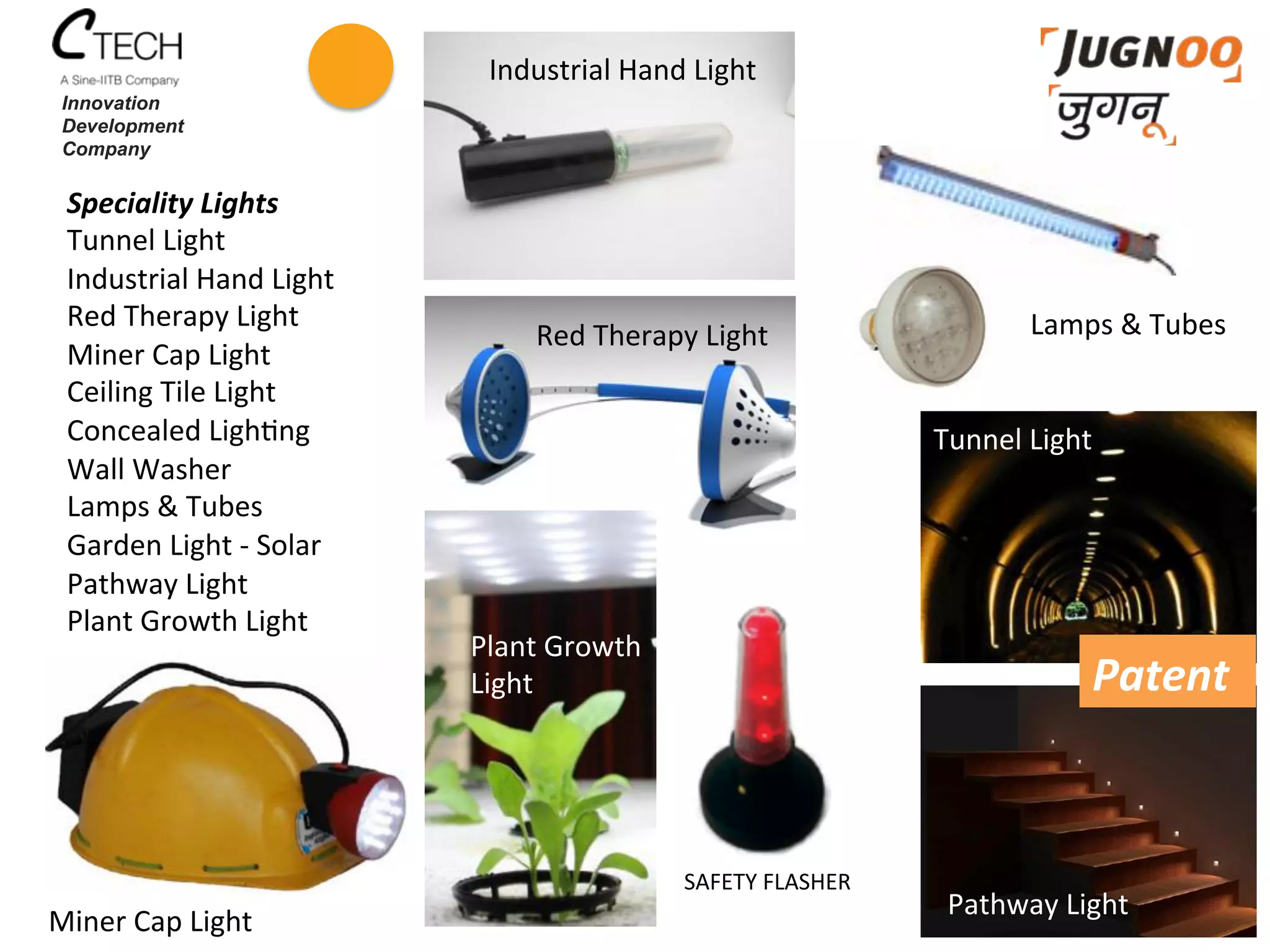 Speciality	
  Lights	
  
Tunnel	
  Light	
  
Industrial	
  Hand	
  Light	
  
Red	
  Therapy	
  Light	
  
Miner	
  Cap	
  Light	
  
Ceiling	
  Tile	
  Light	
  
Concealed	
  Ligh<ng	
  
Wall	
  Washer	
  
Lamps	
  &	
  Tubes	
  
Garden	
  Light	
  -­‐	
  Solar	
  
Pathway	
  Light	
  
Plant	
  Growth	
  Light	
  
	
  
Innovation
Development
Company
SAFETY	
  FLASHER	
  
Tunnel	
  Light	
  
Pathway	
  Light	
  
Lamps	
  &	
  Tubes	
  
Industrial	
  Hand	
  Light	
  
Red	
  Therapy	
  Light	
  
Plant	
  Growth	
  	
  
Light	
  
Miner	
  Cap	
  Light	
  
Patent	
  
 