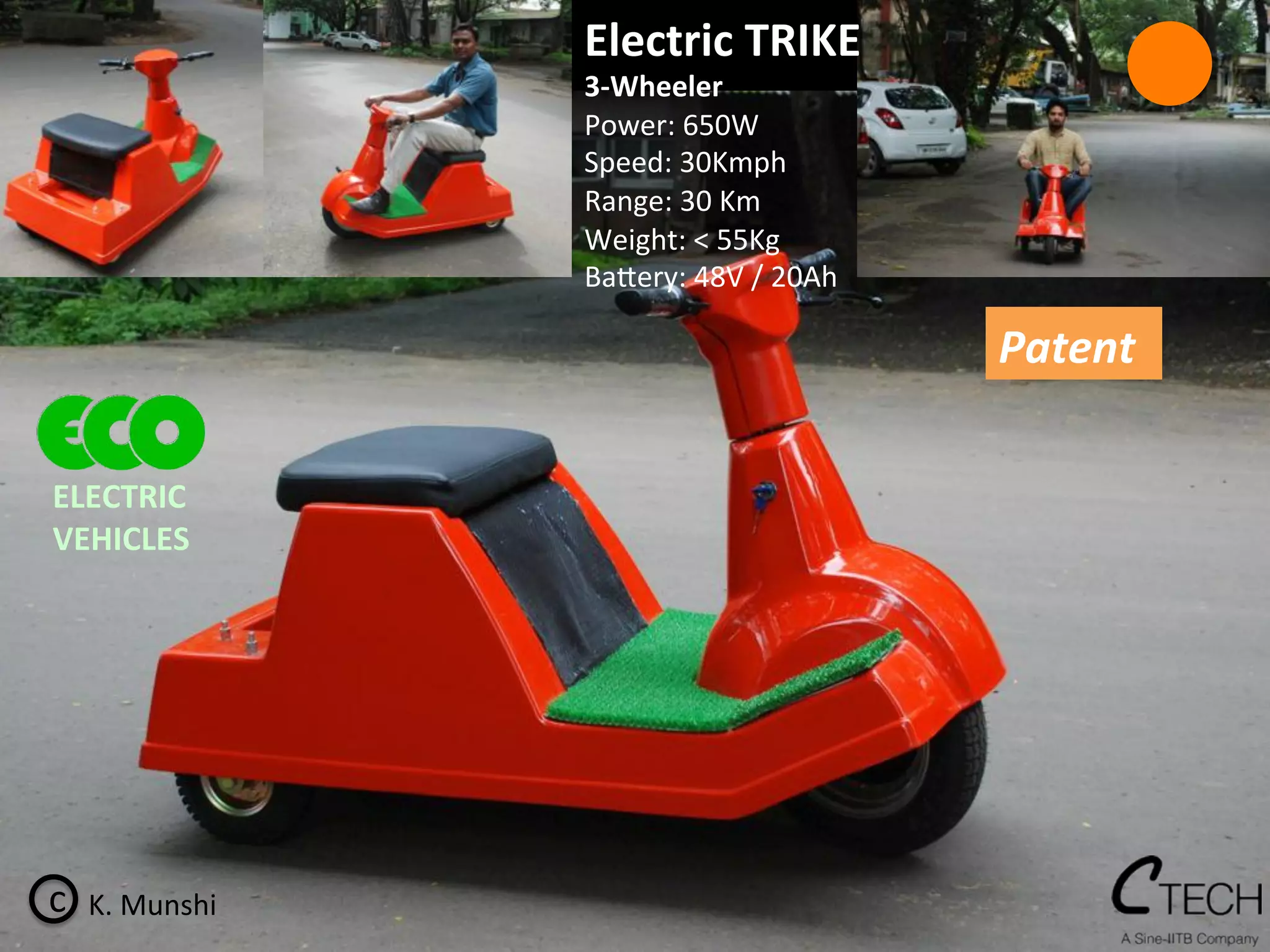 c	
   K.	
  Munshi	
  
Electric	
  TRIKE	
  	
  
3-­‐Wheeler	
  
Power:	
  650W	
  
Speed:	
  30Kmph	
  
Range:	
  30	
  Km	
  
Weight:	
  <	
  55Kg	
  
Ba^ery:	
  48V	
  /	
  20Ah	
  
Patent	
  
ELECTRIC	
  	
  
VEHICLES	
  
 