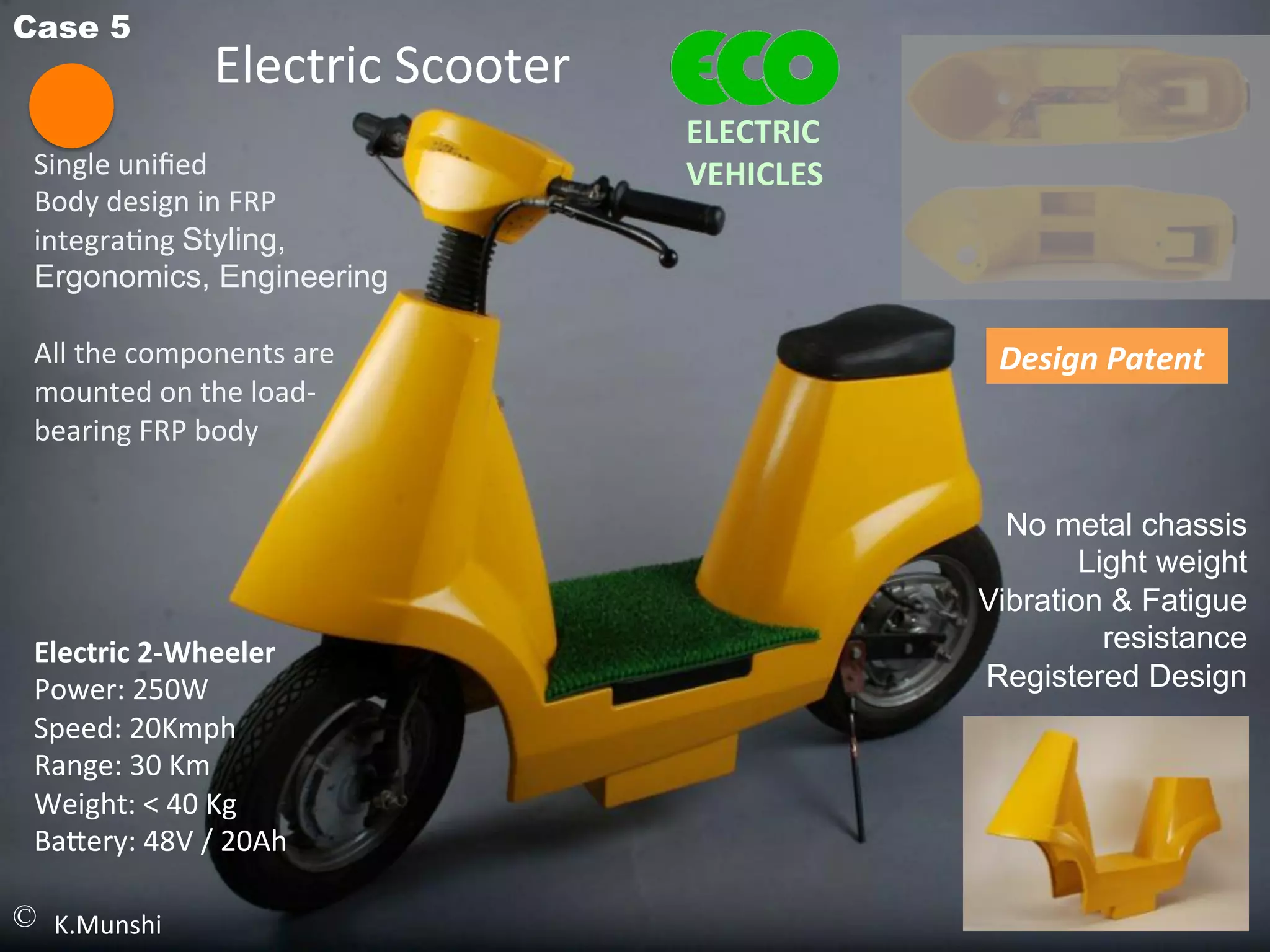 Case 5
Single	
  uniﬁed	
  
Body	
  design	
  in	
  FRP	
  
integra<ng	
  Styling,
Ergonomics, Engineering
	
  
All	
  the	
  components	
  are	
  
mounted	
  on	
  the	
  load-­‐
bearing	
  FRP	
  body	
  
	
  
	
  
Electric	
  Scooter	
  
© K.Munshi
No metal chassis
Light weight
Vibration & Fatigue
resistance
Registered Design	
  
Electric	
  2-­‐Wheeler	
  
Power:	
  250W	
  
Speed:	
  20Kmph	
  
Range:	
  30	
  Km	
  
Weight:	
  <	
  40	
  Kg	
  
Ba^ery:	
  48V	
  /	
  20Ah	
  
Design	
  Patent	
  
ELECTRIC	
  	
  
VEHICLES	
  
 