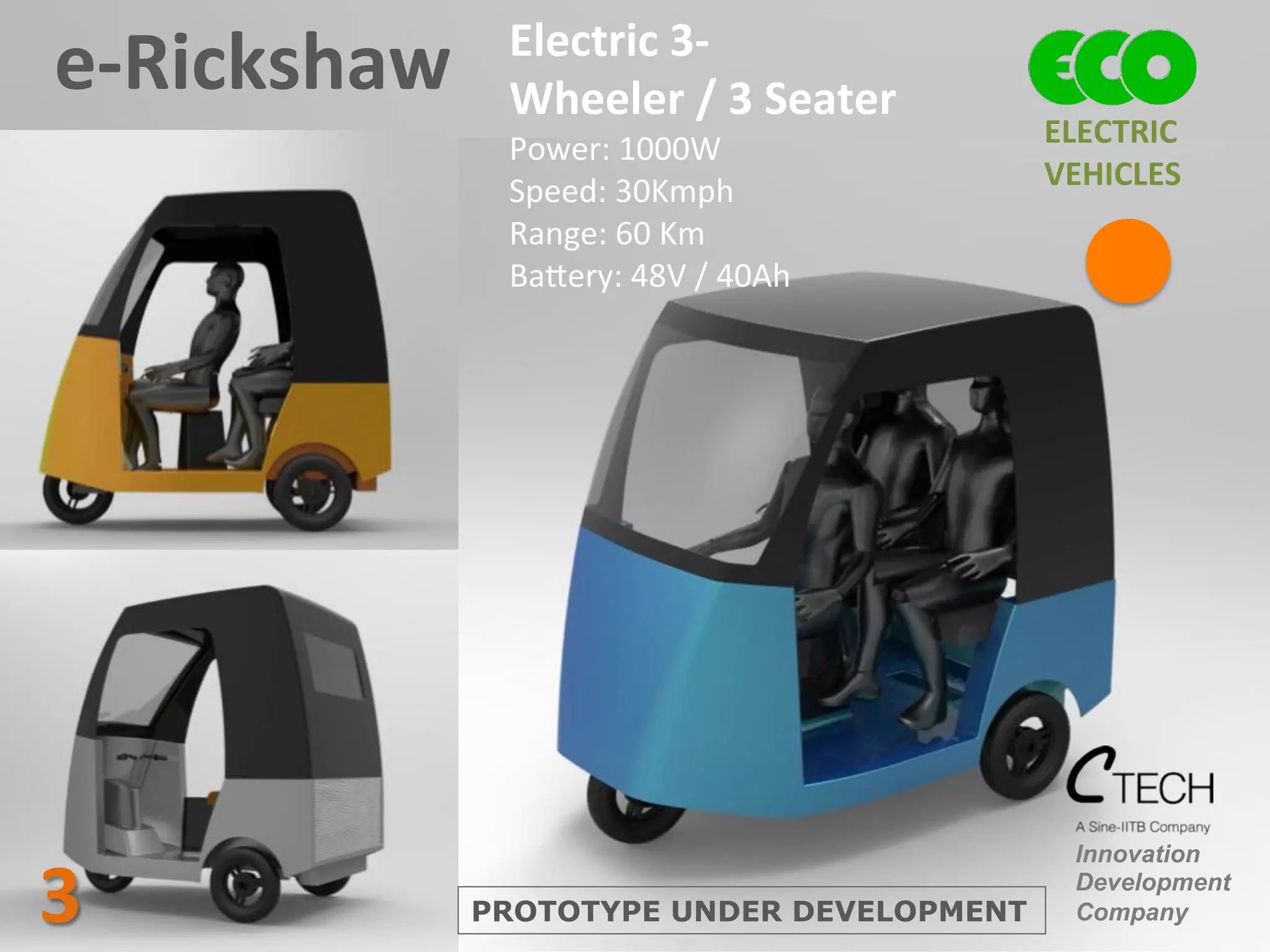 e-­‐Rickshaw	
   Electric	
  3-­‐
Wheeler	
  /	
  3	
  Seater	
  
Power:	
  1000W	
  
Speed:	
  30Kmph	
  
Range:	
  60	
  Km	
  
Ba^ery:	
  48V	
  /	
  40Ah	
  
Innovation
Development
CompanyPROTOTYPE UNDER DEVELOPMENT3	
  
ELECTRIC	
  	
  
VEHICLES	
  
 