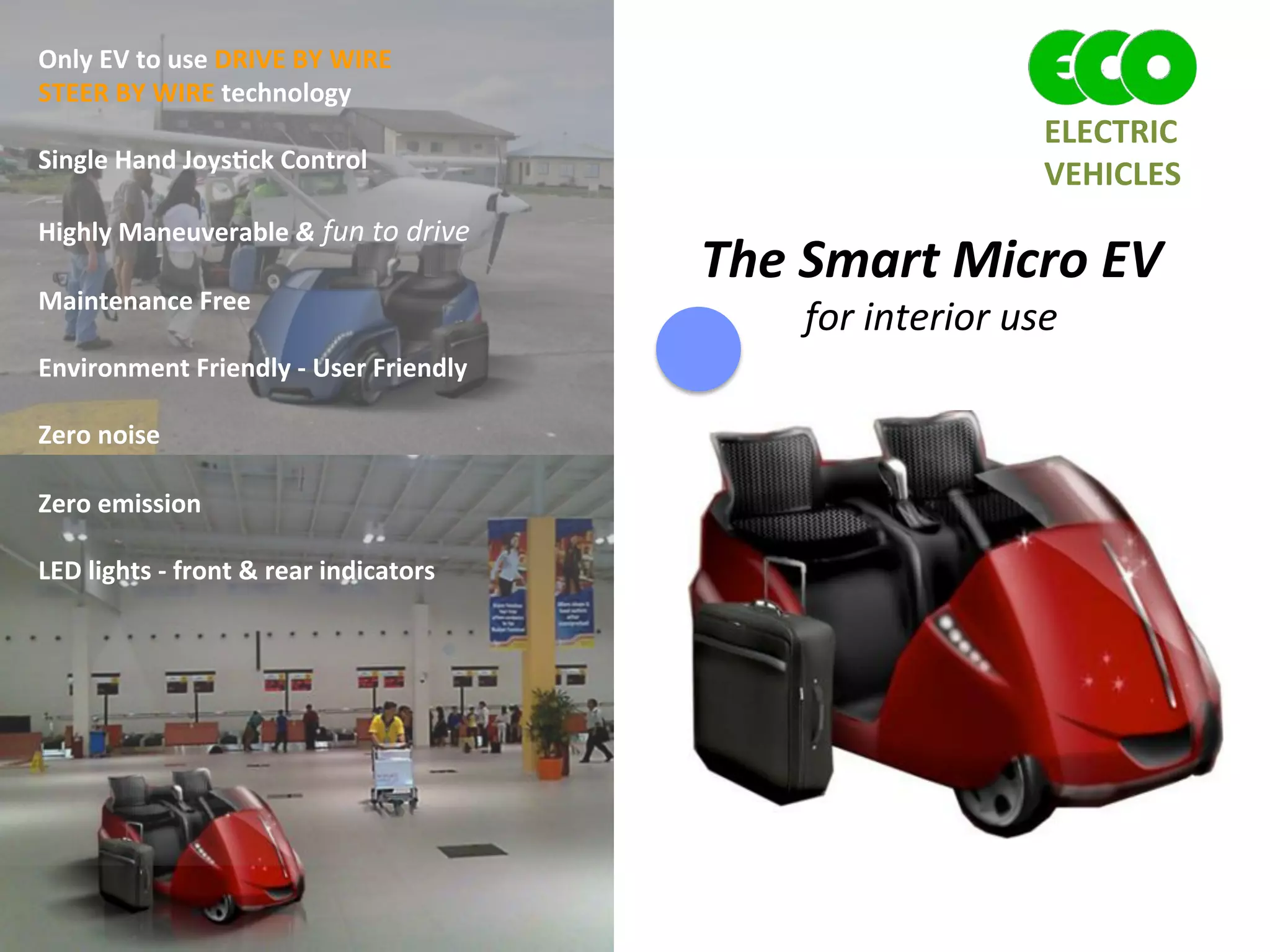 The	
  Smart	
  Micro	
  EV	
  
for	
  interior	
  use	
  
	
  
	
  	
  	
  	
  Only	
  EV	
  to	
  use	
  DRIVE	
  BY	
  WIRE	
  	
  
	
  	
  	
  	
  STEER	
  BY	
  WIRE	
  technology	
  
	
  
	
  	
  	
  	
  Single	
  Hand	
  Joys1ck	
  Control	
  
	
  
	
  	
  	
  	
  Highly	
  Maneuverable	
  &	
  fun	
  to	
  drive	
  
	
  
	
  	
  	
  	
  Maintenance	
  Free	
  	
  
	
  
	
  	
  	
  	
  Environment	
  Friendly	
  -­‐	
  User	
  Friendly	
  
	
  
	
  	
  	
  	
  Zero	
  noise	
  	
  
	
  
	
  	
  	
  	
  Zero	
  emission	
  	
  
	
  
	
  	
  	
  	
  LED	
  lights	
  -­‐	
  front	
  &	
  rear	
  indicators	
  
	
  
	
  
	
  
	
  
	
  
	
  
	
  
	
  
ELECTRIC	
  	
  
VEHICLES	
  
 