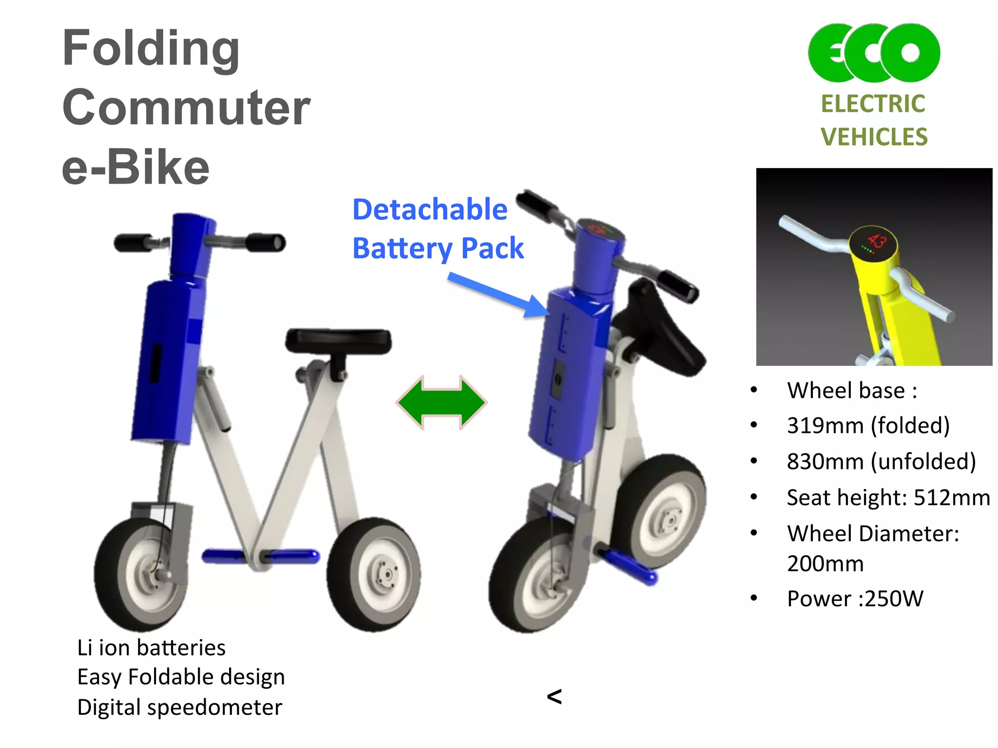 Folding
Commuter
e-Bike
Li	
  ion	
  ba^eries	
  	
  
Easy	
  Foldable	
  design	
  
Digital	
  speedometer	
  	
  
•  Wheel	
  base	
  :	
  	
  
•  319mm	
  (folded)	
  	
  
•  830mm	
  (unfolded)	
  	
  
•  Seat	
  height:	
  512mm	
  
•  Wheel	
  Diameter:	
  
200mm	
  
•  Power	
  :250W	
  
Detachable	
  
Ba`ery	
  Pack	
  
^	
  
ELECTRIC	
  	
  
VEHICLES	
  
 