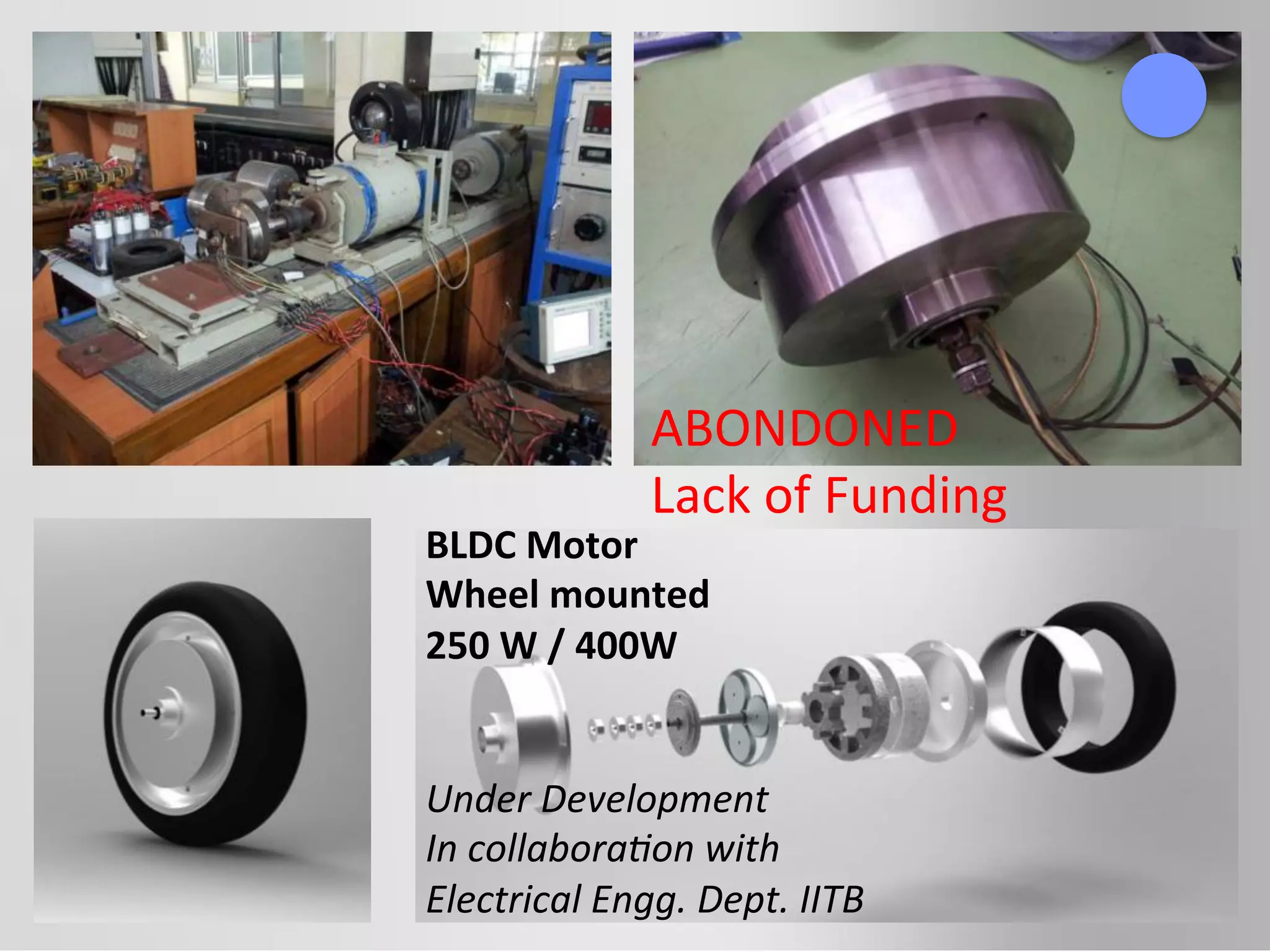 BLDC	
  Motor	
  
Wheel	
  mounted	
  
250	
  W	
  /	
  400W	
  
	
  
	
  
Under	
  Development	
  
In	
  collabora5on	
  with	
  
Electrical	
  Engg.	
  Dept.	
  IITB	
  
ABONDONED	
  
Lack	
  of	
  Funding	
  
 