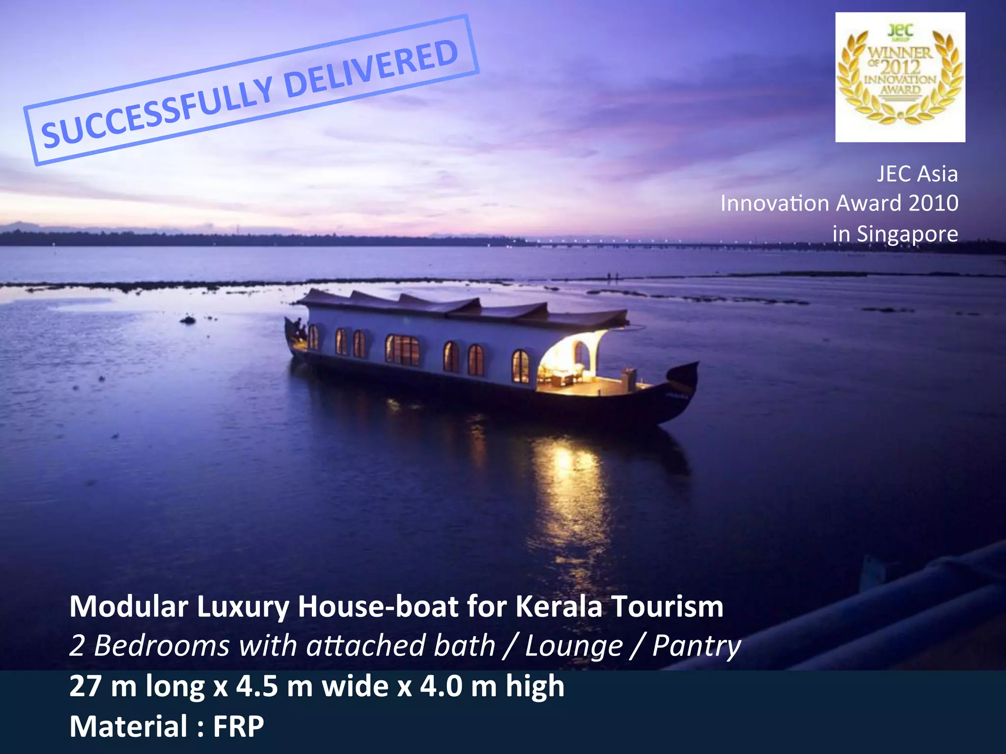 Modular	
  Luxury	
  House-­‐boat	
  for	
  Kerala	
  Tourism	
  
2	
  Bedrooms	
  with	
  aGached	
  bath	
  /	
  Lounge	
  /	
  Pantry	
  
27	
  m	
  long	
  x	
  4.5	
  m	
  wide	
  x	
  4.0	
  m	
  high	
  
Material	
  :	
  FRP	
  
JEC	
  Asia	
  
Innova<on	
  Award	
  2010	
  
in	
  Singapore	
  
SUCCESSFULLY	
  DELIVERED	
  
 