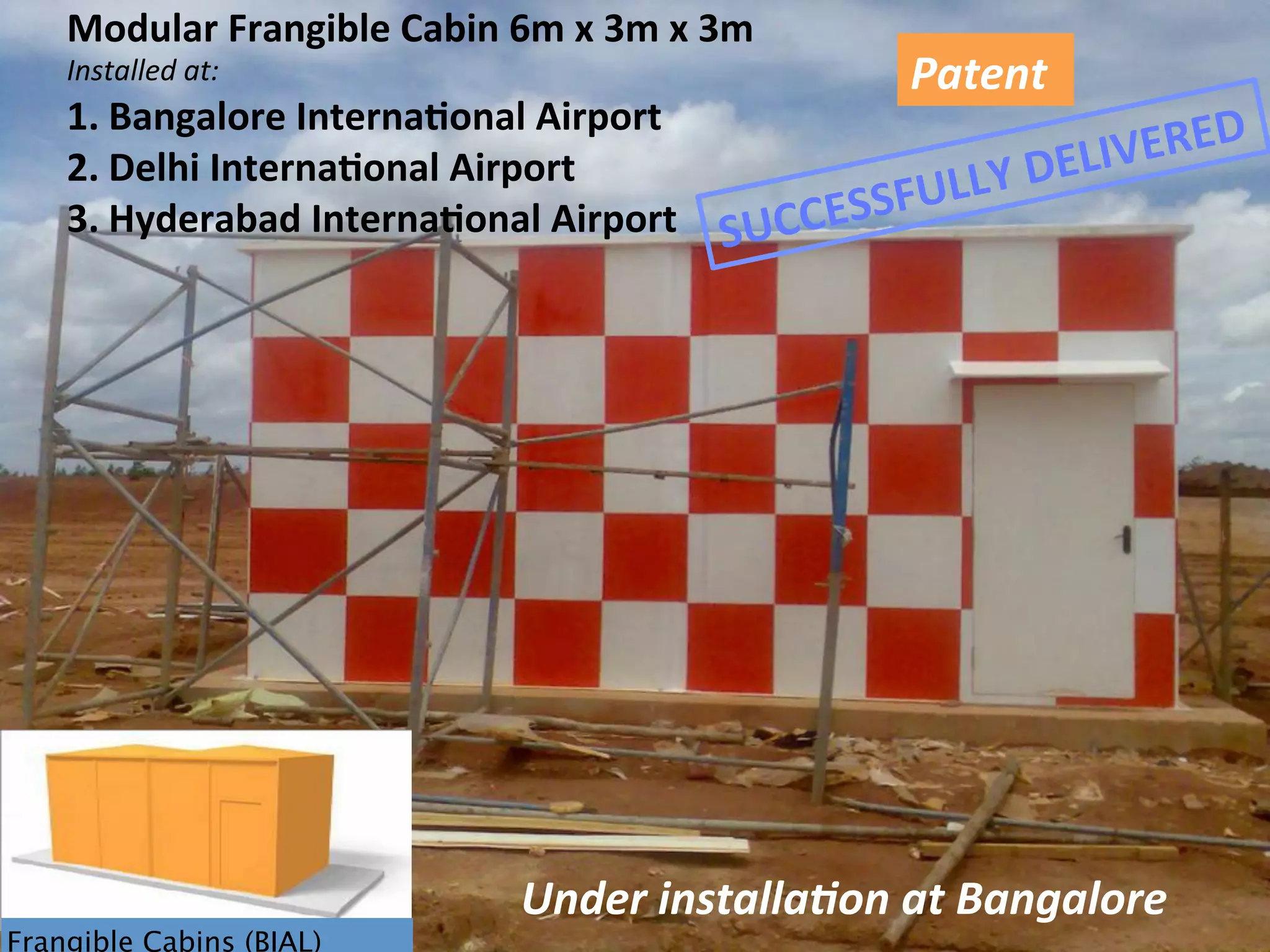 Frangible Cabins (BIAL)
Modular	
  Frangible	
  Cabin	
  6m	
  x	
  3m	
  x	
  3m	
  
Installed	
  at:	
  	
  
1.  Bangalore	
  Interna1onal	
  Airport	
  
2.  Delhi	
  Interna1onal	
  Airport	
  
3.  Hyderabad	
  Interna1onal	
  Airport	
  
Patent	
  
Under	
  installa,on	
  at	
  Bangalore	
  
SUCCESSFULLY	
  DELIVERED	
  
 