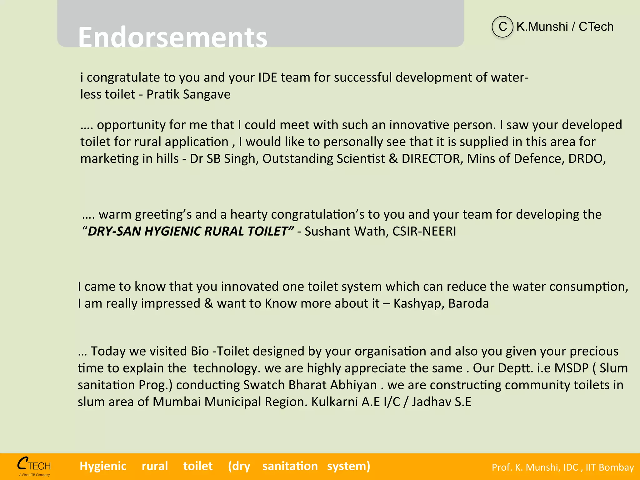 Prof.	
  K.	
  Munshi,	
  IDC	
  ,	
  IIT	
  Bombay	
  Hygienic	
  	
  	
  	
  	
  rural	
  	
  	
  	
  	
  toilet	
  	
  	
  	
  	
  (dry	
  	
  	
  	
  sanita1on	
  	
  	
  system)	
  
i	
  congratulate	
  to	
  you	
  and	
  your	
  IDE	
  team	
  for	
  successful	
  development	
  of	
  water-­‐	
  
less	
  toilet	
  -­‐	
  Pra<k	
  Sangave	
  
….	
  opportunity	
  for	
  me	
  that	
  I	
  could	
  meet	
  with	
  such	
  an	
  innova<ve	
  person.	
  I	
  saw	
  your	
  developed	
  
toilet	
  for	
  rural	
  applica<on	
  ,	
  I	
  would	
  like	
  to	
  personally	
  see	
  that	
  it	
  is	
  supplied	
  in	
  this	
  area	
  for	
  
marke<ng	
  in	
  hills	
  -­‐	
  Dr	
  SB	
  Singh,	
  Outstanding	
  Scien<st	
  &	
  DIRECTOR,	
  Mins	
  of	
  Defence,	
  DRDO,	
  
	
  
….	
  warm	
  gree<ng’s	
  and	
  a	
  hearty	
  congratula<on’s	
  to	
  you	
  and	
  your	
  team	
  for	
  developing	
  the	
  
“DRY-­‐SAN	
  HYGIENIC	
  RURAL	
  TOILET”	
  -­‐	
  Sushant	
  Wath,	
  CSIR-­‐NEERI	
  	
  
I	
  came	
  to	
  know	
  that	
  you	
  innovated	
  one	
  toilet	
  system	
  which	
  can	
  reduce	
  the	
  water	
  consump<on,	
  
I	
  am	
  really	
  impressed	
  &	
  want	
  to	
  Know	
  more	
  about	
  it	
  –	
  Kashyap,	
  Baroda	
  
…	
  Today	
  we	
  visited	
  Bio	
  -­‐Toilet	
  designed	
  by	
  your	
  organisa<on	
  and	
  also	
  you	
  given	
  your	
  precious	
  
<me	
  to	
  explain	
  the	
  	
  technology.	
  we	
  are	
  highly	
  appreciate	
  the	
  same	
  .	
  Our	
  Dep^.	
  i.e	
  MSDP	
  (	
  Slum	
  
sanita<on	
  Prog.)	
  conduc<ng	
  Swatch	
  Bharat	
  Abhiyan	
  .	
  we	
  are	
  construc<ng	
  community	
  toilets	
  in	
  
slum	
  area	
  of	
  Mumbai	
  Municipal	
  Region.	
  Kulkarni	
  A.E	
  I/C	
  /	
  Jadhav	
  S.E	
  	
  
Endorsements	
  
C K.Munshi / CTech
 