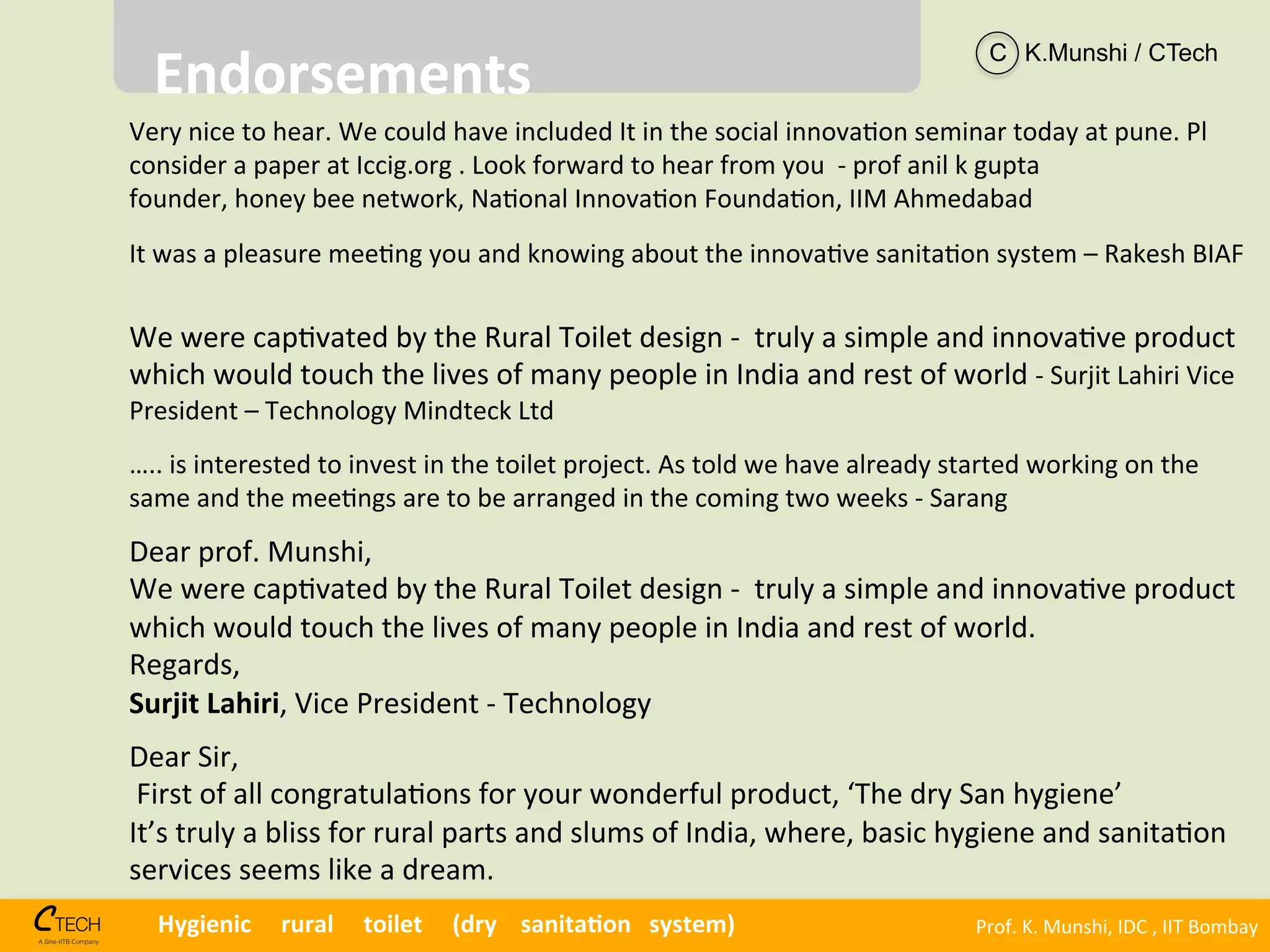 Prof.	
  K.	
  Munshi,	
  IDC	
  ,	
  IIT	
  Bombay	
  Hygienic	
  	
  	
  	
  	
  rural	
  	
  	
  	
  	
  toilet	
  	
  	
  	
  	
  (dry	
  	
  	
  	
  sanita1on	
  	
  	
  system)	
  
Very	
  nice	
  to	
  hear.	
  We	
  could	
  have	
  included	
  It	
  in	
  the	
  social	
  innova<on	
  seminar	
  today	
  at	
  pune.	
  Pl	
  
consider	
  a	
  paper	
  at	
  Iccig.org	
  .	
  Look	
  forward	
  to	
  hear	
  from	
  you	
  	
  -­‐	
  prof	
  anil	
  k	
  gupta	
  
founder,	
  honey	
  bee	
  network,	
  Na<onal	
  Innova<on	
  Founda<on,	
  IIM	
  Ahmedabad	
  
It	
  was	
  a	
  pleasure	
  mee<ng	
  you	
  and	
  knowing	
  about	
  the	
  innova<ve	
  sanita<on	
  system	
  –	
  Rakesh	
  BIAF	
  
Endorsements	
  
We	
  were	
  cap<vated	
  by	
  the	
  Rural	
  Toilet	
  design	
  -­‐	
  	
  truly	
  a	
  simple	
  and	
  innova<ve	
  product	
  
which	
  would	
  touch	
  the	
  lives	
  of	
  many	
  people	
  in	
  India	
  and	
  rest	
  of	
  world	
  -­‐	
  Surjit	
  Lahiri	
  Vice	
  
President	
  –	
  Technology	
  Mindteck	
  Ltd	
  
	
  	
  
…..	
  is	
  interested	
  to	
  invest	
  in	
  the	
  toilet	
  project.	
  As	
  told	
  we	
  have	
  already	
  started	
  working	
  on	
  the	
  
same	
  and	
  the	
  mee<ngs	
  are	
  to	
  be	
  arranged	
  in	
  the	
  coming	
  two	
  weeks	
  -­‐	
  Sarang	
  	
  
C K.Munshi / CTech
Dear	
  prof.	
  Munshi,	
  
We	
  were	
  cap<vated	
  by	
  the	
  Rural	
  Toilet	
  design	
  -­‐	
  	
  truly	
  a	
  simple	
  and	
  innova<ve	
  product	
  
which	
  would	
  touch	
  the	
  lives	
  of	
  many	
  people	
  in	
  India	
  and	
  rest	
  of	
  world.	
  	
  
Regards,	
  
Surjit	
  Lahiri,	
  Vice	
  President	
  -­‐	
  Technology	
  
Dear	
  Sir,	
  
	
  First	
  of	
  all	
  congratula<ons	
  for	
  your	
  wonderful	
  product,	
  ‘The	
  dry	
  San	
  hygiene’	
  
It’s	
  truly	
  a	
  bliss	
  for	
  rural	
  parts	
  and	
  slums	
  of	
  India,	
  where,	
  basic	
  hygiene	
  and	
  sanita<on	
  
services	
  seems	
  like	
  a	
  dream.	
  
 