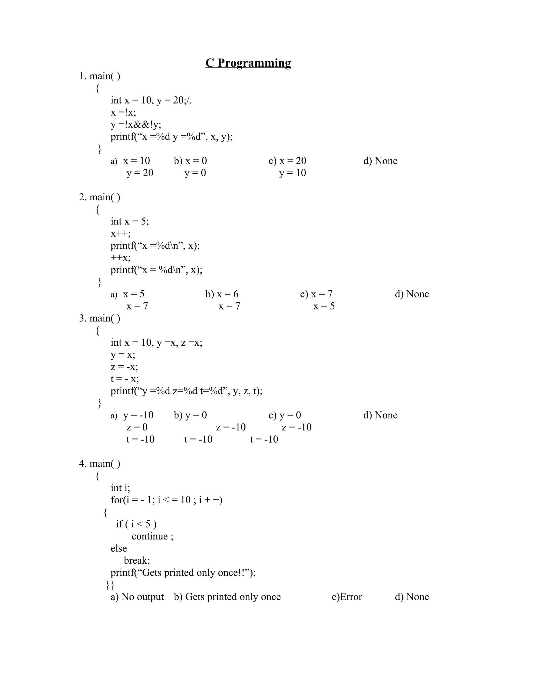 C Programming
1. main( )
    {
       int x = 10, y = 20;/.
       x =!x;
       y =!x&&!y;
       printf(“x =%d y =%d”, x, y);
     }
       a) x = 10       b) x = 0                c) x = 20                 d) None
           y = 20         y=0                     y = 10

2. main( )
    {
       int x = 5;
       x++;
       printf(“x =%dn”, x);
       ++x;
       printf(“x = %dn”, x);
     }
       a) x = 5                 b) x = 6                c) x = 7               d) None
           x=7                      x=7                    x=5
3. main( )
    {
       int x = 10, y =x, z =x;
       y = x;
       z = -x;
       t = - x;
       printf(“y =%d z=%d t=%d”, y, z, t);
     }
       a) y = -10      b) y = 0                 c) y = 0                 d) None
           z=0                     z = -10         z = -10
           t = -10        t = -10          t = -10

4. main( )
    {
        int i;
        for(i = - 1; i < = 10 ; i + +)
      {
          if ( i < 5 )
               continue ;
        else
             break;
        printf(“Gets printed only once!!”);
       }}
        a) No output b) Gets printed only once                 c)Error         d) None
 