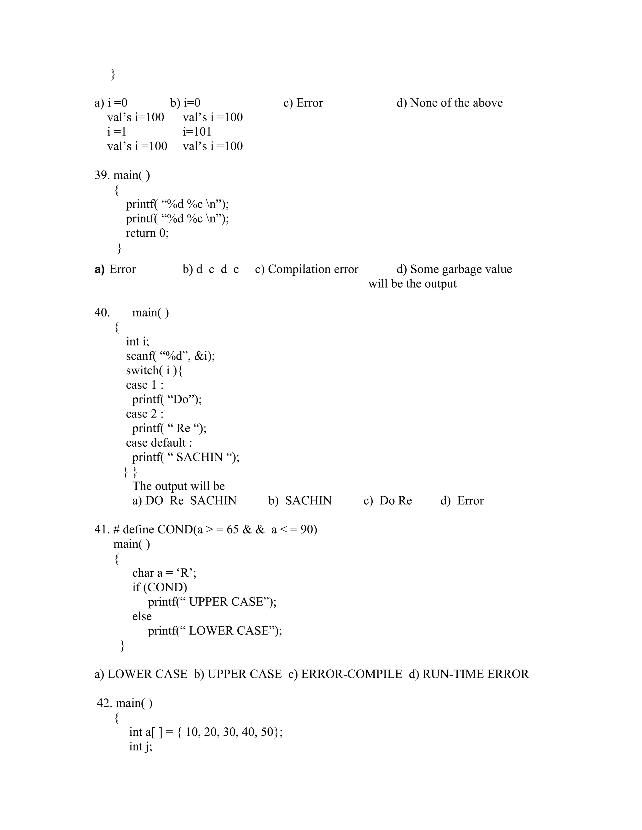 }

a) i =0        b) i=0                     c) Error            d) None of the above
   val’s i=100 val’s i =100
   i =1           i=101
   val’s i =100 val’s i =100

39. main( )
    {
       printf( “%d %c n”);
       printf( “%d %c n”);
       return 0;
     }
a) Error             b) d c d c   c) Compilation error         d) Some garbage value
                                                         will be the output

40.        main( )
      {
          int i;
          scanf( “%d”, &i);
          switch( i ){
          case 1 :
           printf( “Do”);
          case 2 :
           printf( “ Re “);
          case default :
           printf( “ SACHIN “);
          }}
           The output will be
           a) DO Re SACHIN          b) SACHIN            c) Do Re     d) Error

41. # define COND(a > = 65 & & a < = 90)
    main( )
    {
        char a = ‘R’;
        if (COND)
            printf(“ UPPER CASE”);
        else
            printf(“ LOWER CASE”);
      }

a) LOWER CASE b) UPPER CASE c) ERROR-COMPILE d) RUN-TIME ERROR

42. main( )
   {
      int a[ ] = { 10, 20, 30, 40, 50};
      int j;
 