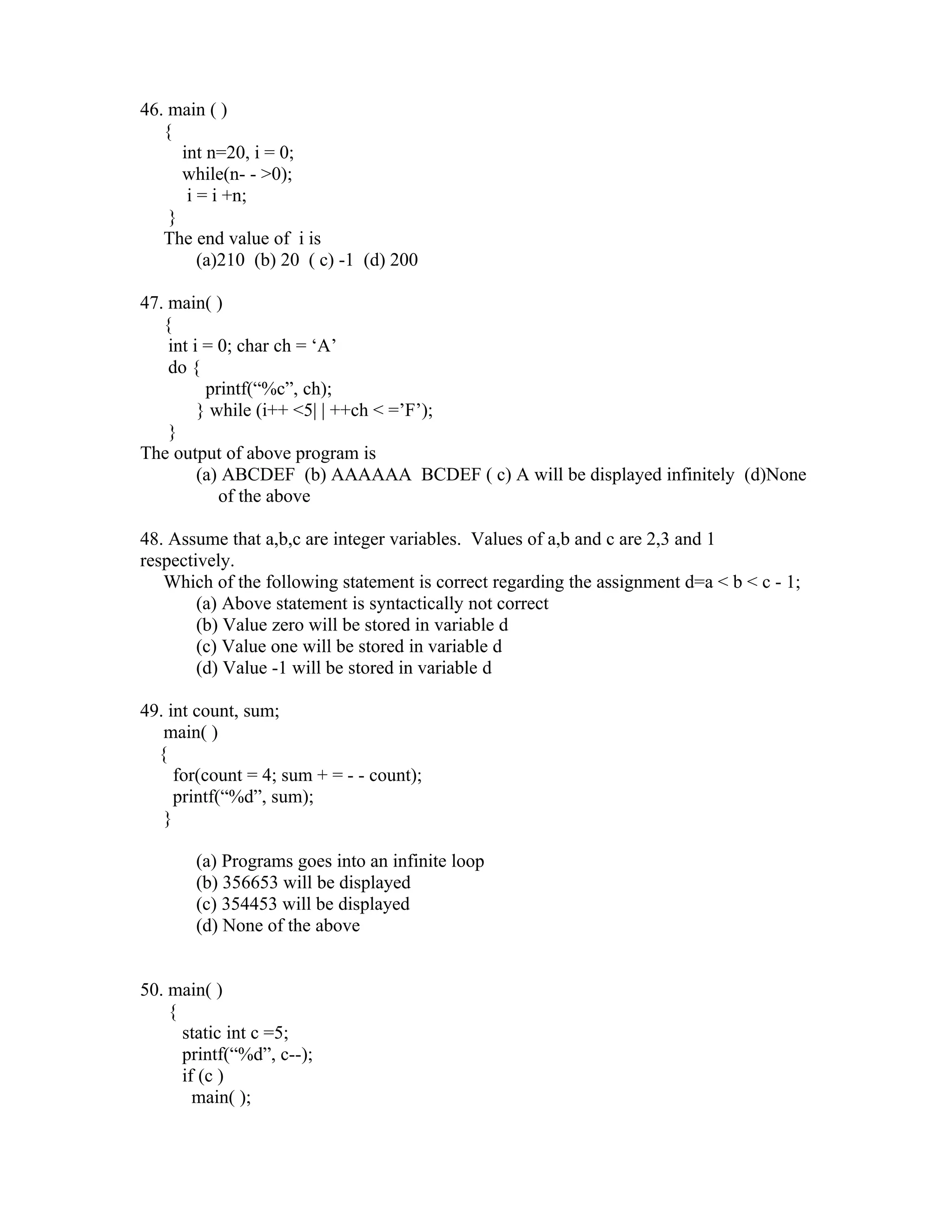46. main ( )
   {
      int n=20, i = 0;
      while(n- - >0);
       i = i +n;
    }
   The end value of i is
         (a)210 (b) 20 ( c) -1 (d) 200

47. main( )
   {
    int i = 0; char ch = ‘A’
    do {
          printf(“%c”, ch);
         } while (i++ <5| | ++ch < =’F’);
    }
The output of above program is
         (a) ABCDEF (b) AAAAAA BCDEF ( c) A will be displayed infinitely (d)None
            of the above

48. Assume that a,b,c are integer variables. Values of a,b and c are 2,3 and 1
respectively.
   Which of the following statement is correct regarding the assignment d=a < b < c - 1;
        (a) Above statement is syntactically not correct
        (b) Value zero will be stored in variable d
        (c) Value one will be stored in variable d
        (d) Value -1 will be stored in variable d

49. int count, sum;
   main( )
  {
     for(count = 4; sum + = - - count);
     printf(“%d”, sum);
   }

       (a) Programs goes into an infinite loop
       (b) 356653 will be displayed
       (c) 354453 will be displayed
       (d) None of the above


50. main( )
    {
      static int c =5;
      printf(“%d”, c--);
      if (c )
        main( );
 