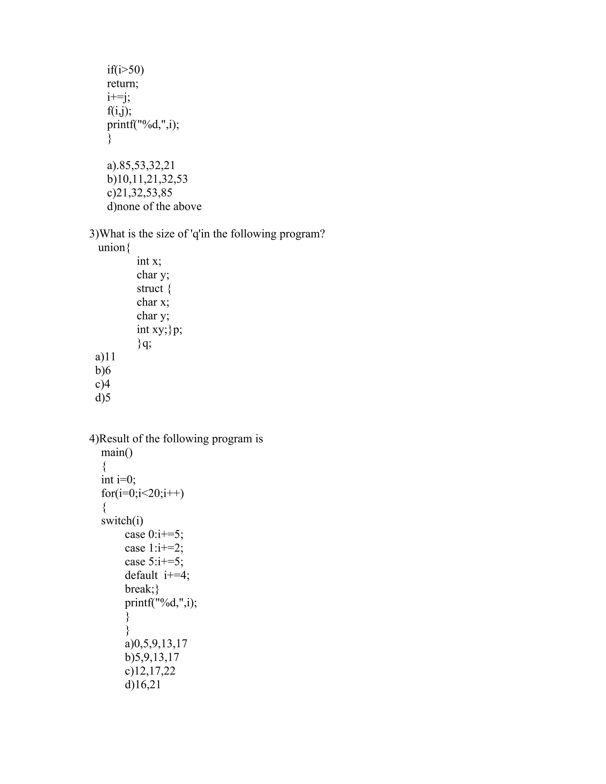if(i>50)
   return;
   i+=j;
   f(i,j);
   printf("%d,",i);
   }

   a).85,53,32,21
   b)10,11,21,32,53
   c)21,32,53,85
   d)none of the above

3)What is the size of 'q'in the following program?
  union{
         int x;
         char y;
         struct {
         char x;
         char y;
         int xy;}p;
         }q;
 a)11
 b)6
 c)4
 d)5


4)Result of the following program is
  main()
  {
  int i=0;
  for(i=0;i<20;i++)
  {
  switch(i)
        case 0:i+=5;
        case 1:i+=2;
        case 5:i+=5;
        default i+=4;
        break;}
        printf("%d,",i);
        }
        }
        a)0,5,9,13,17
        b)5,9,13,17
        c)12,17,22
        d)16,21
 
