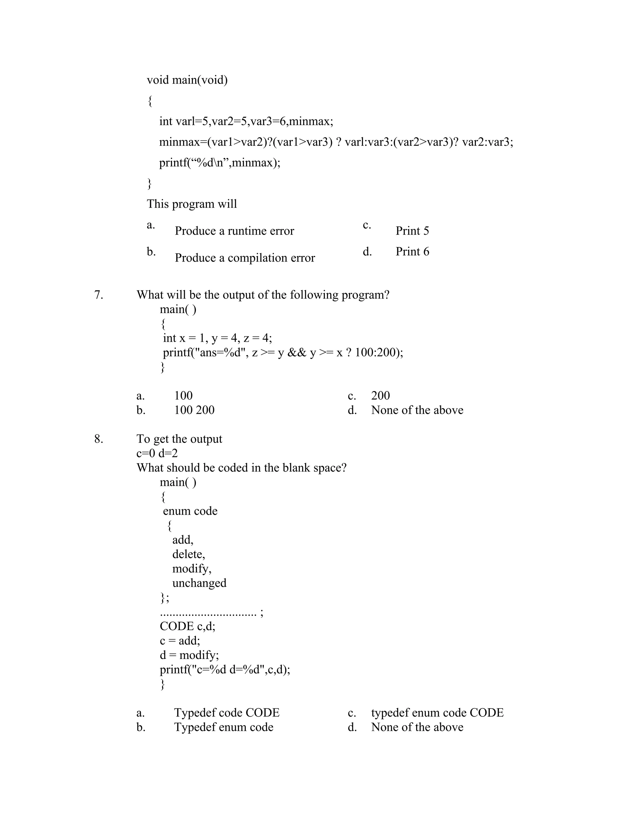 void main(void)
          {
               int varl=5,var2=5,var3=6,minmax;
               minmax=(var1>var2)?(var1>var3) ? varl:var3:(var2>var3)? var2:var3;
               printf(“%dn”,minmax);
          }
          This program will
          a.                                           c.
                 Produce a runtime error                    Print 5
          b.                                           d.   Print 6
                 Produce a compilation error

7.   What will be the output of the following program?
        main( )
        {
         int x = 1, y = 4, z = 4;
         printf("ans=%d", z >= y && y >= x ? 100:200);
        }

     a.          100                              c.    200
     b.          100 200                          d.    None of the above

8.   To get the output
     c=0 d=2
     What should be coded in the blank space?
         main( )
         {
          enum code
           {
             add,
             delete,
             modify,
             unchanged
         };
         ............................... ;
         CODE c,d;
         c = add;
         d = modify;
         printf("c=%d d=%d",c,d);
         }

     a.          Typedef code CODE                c.    typedef enum code CODE
     b.          Typedef enum code                d.    None of the above
 