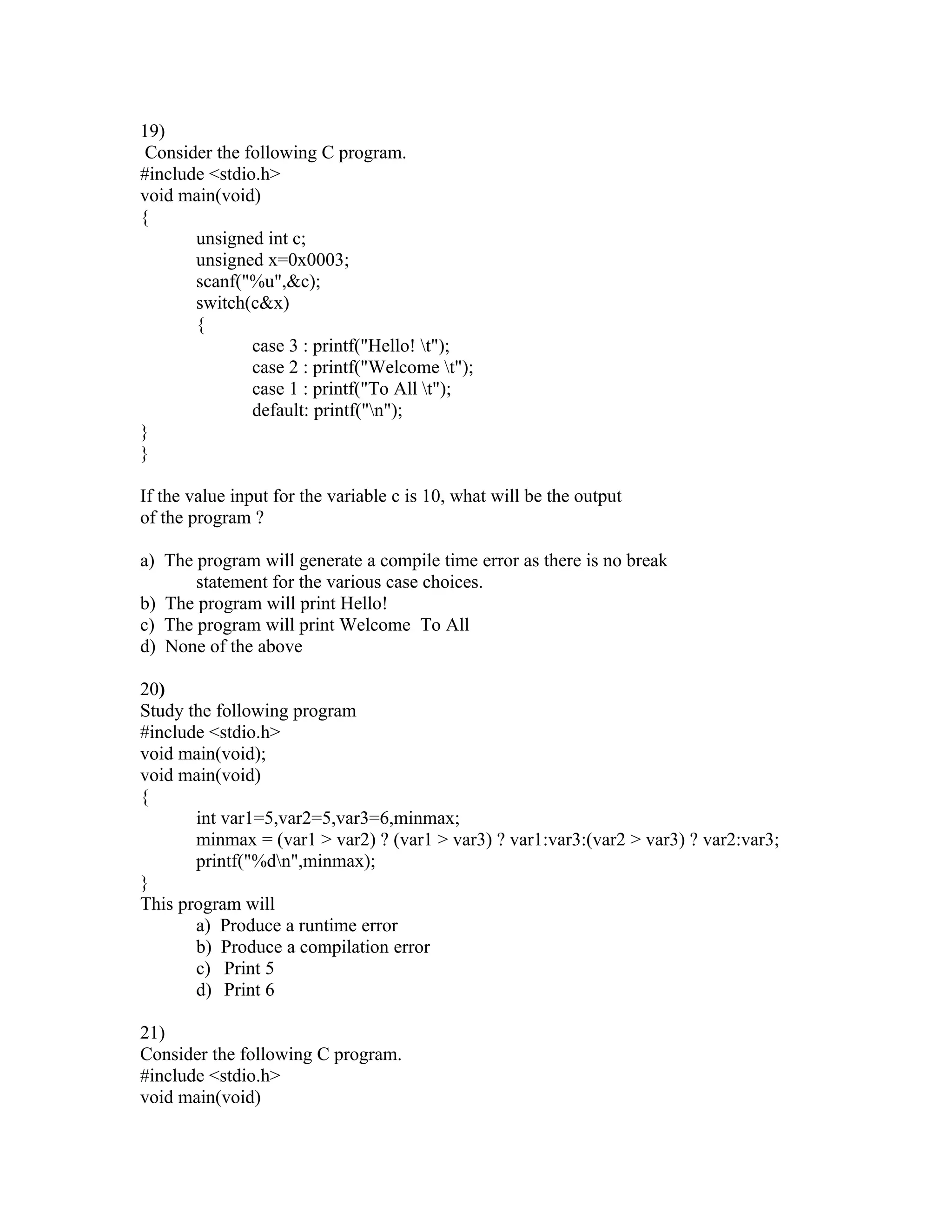 19)
 Consider the following C program.
#include <stdio.h>
void main(void)
{
       unsigned int c;
       unsigned x=0x0003;
       scanf("%u",&c);
       switch(c&x)
       {
               case 3 : printf("Hello! t");
               case 2 : printf("Welcome t");
               case 1 : printf("To All t");
               default: printf("n");
}
}

If the value input for the variable c is 10, what will be the output
of the program ?

a) The program will generate a compile time error as there is no break
       statement for the various case choices.
b) The program will print Hello!
c) The program will print Welcome To All
d) None of the above

20)
Study the following program
#include <stdio.h>
void main(void);
void main(void)
{
       int var1=5,var2=5,var3=6,minmax;
       minmax = (var1 > var2) ? (var1 > var3) ? var1:var3:(var2 > var3) ? var2:var3;
       printf("%dn",minmax);
}
This program will
       a) Produce a runtime error
       b) Produce a compilation error
       c) Print 5
       d) Print 6

21)
Consider the following C program.
#include <stdio.h>
void main(void)
 