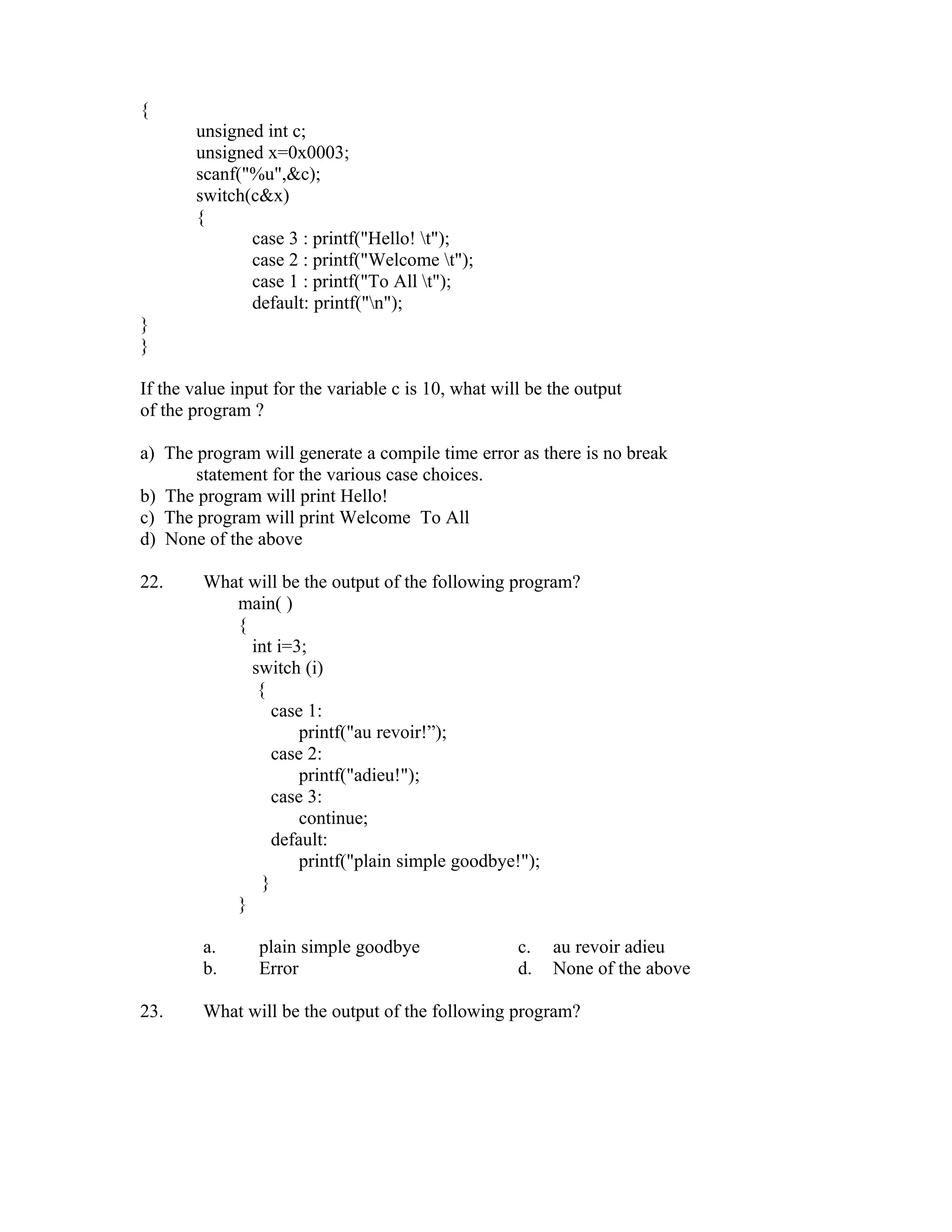 {
       unsigned int c;
       unsigned x=0x0003;
       scanf("%u",&c);
       switch(c&x)
       {
              case 3 : printf("Hello! t");
              case 2 : printf("Welcome t");
              case 1 : printf("To All t");
              default: printf("n");
}
}

If the value input for the variable c is 10, what will be the output
of the program ?

a) The program will generate a compile time error as there is no break
       statement for the various case choices.
b) The program will print Hello!
c) The program will print Welcome To All
d) None of the above

22.     What will be the output of the following program?
           main( )
           {
             int i=3;
             switch (i)
              {
                 case 1:
                     printf("au revoir!”);
                 case 2:
                     printf("adieu!");
                 case 3:
                     continue;
                 default:
                     printf("plain simple goodbye!");
               }
           }

        a.      plain simple goodbye                 c.   au revoir adieu
        b.      Error                                d.   None of the above

23.     What will be the output of the following program?
 