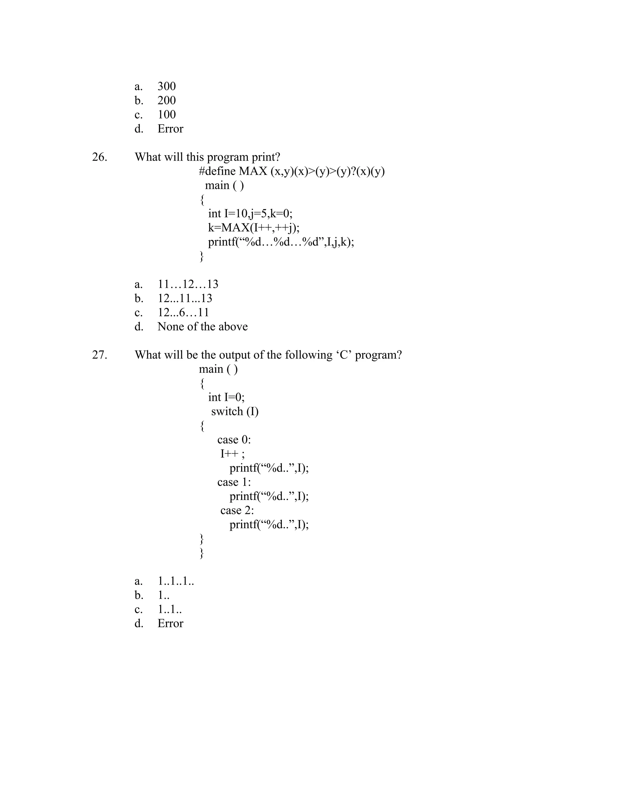 a.   300
      b.   200
      c.   100
      d.   Error

26.   What will this program print?
                   #define MAX (x,y)(x)>(y)>(y)?(x)(y)
                     main ( )
                   {
                     int I=10,j=5,k=0;
                     k=MAX(I++,++j);
                     printf(“%d…%d…%d”,I,j,k);
                   }

      a.   11…12…13
      b.   12...11...13
      c.   12...6…11
      d.   None of the above

27.   What will be the output of the following ‘C’ program?
                  main ( )
                  {
                     int I=0;
                      switch (I)
                  {
                       case 0:
                        I++ ;
                          printf(“%d..”,I);
                       case 1:
                          printf(“%d..”,I);
                        case 2:
                          printf(“%d..”,I);
                  }
                  }

      a.   1..1..1..
      b.   1..
      c.   1..1..
      d.   Error
 