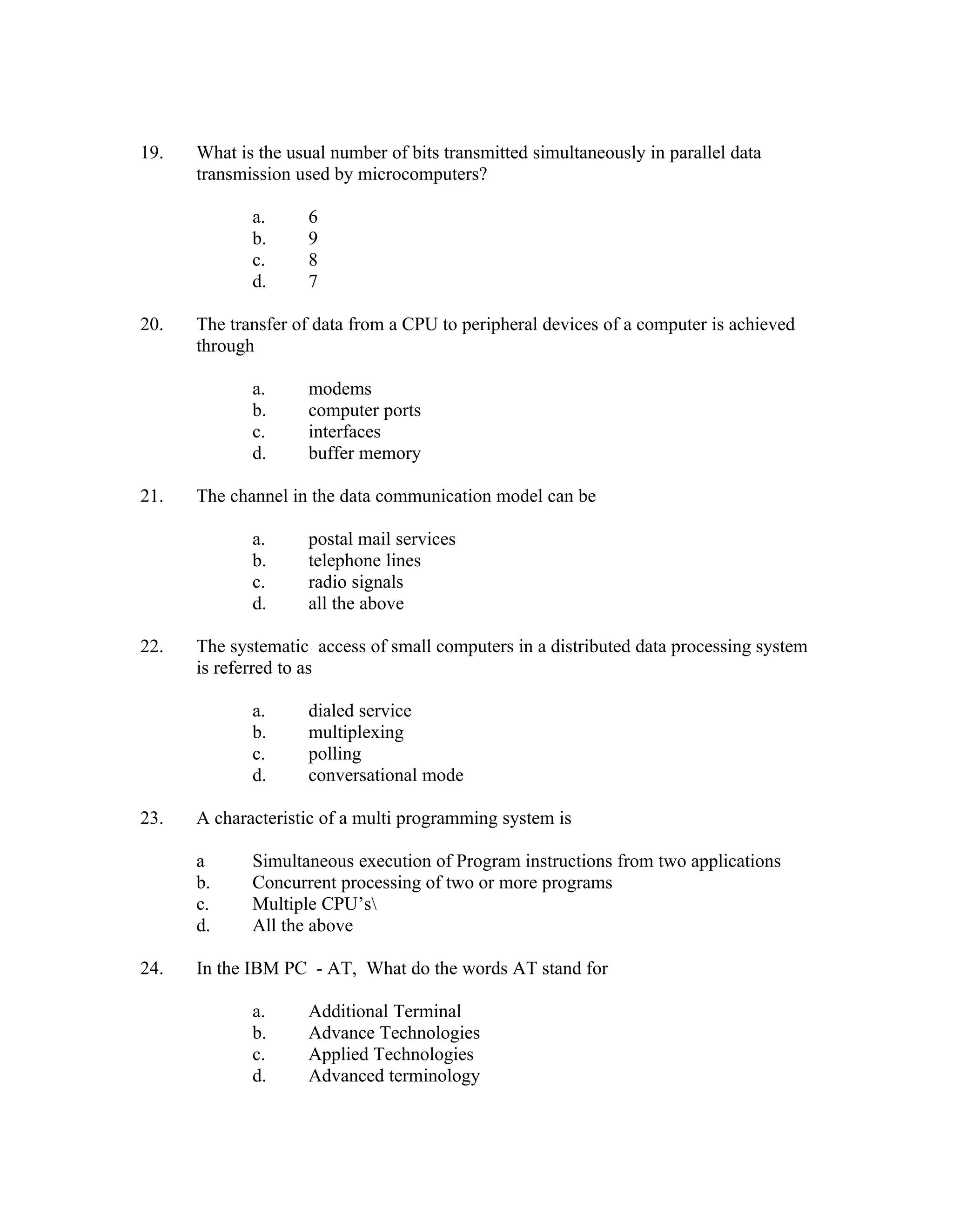19.   What is the usual number of bits transmitted simultaneously in parallel data
      transmission used by microcomputers?

             a.      6
             b.      9
             c.      8
             d.      7

20.   The transfer of data from a CPU to peripheral devices of a computer is achieved
      through

             a.      modems
             b.      computer ports
             c.      interfaces
             d.      buffer memory

21.   The channel in the data communication model can be

             a.      postal mail services
             b.      telephone lines
             c.      radio signals
             d.      all the above

22.   The systematic access of small computers in a distributed data processing system
      is referred to as

             a.      dialed service
             b.      multiplexing
             c.      polling
             d.      conversational mode

23.   A characteristic of a multi programming system is

      a      Simultaneous execution of Program instructions from two applications
      b.     Concurrent processing of two or more programs
      c.     Multiple CPU’s
      d.     All the above

24.   In the IBM PC - AT, What do the words AT stand for

             a.      Additional Terminal
             b.      Advance Technologies
             c.      Applied Technologies
             d.      Advanced terminology
 