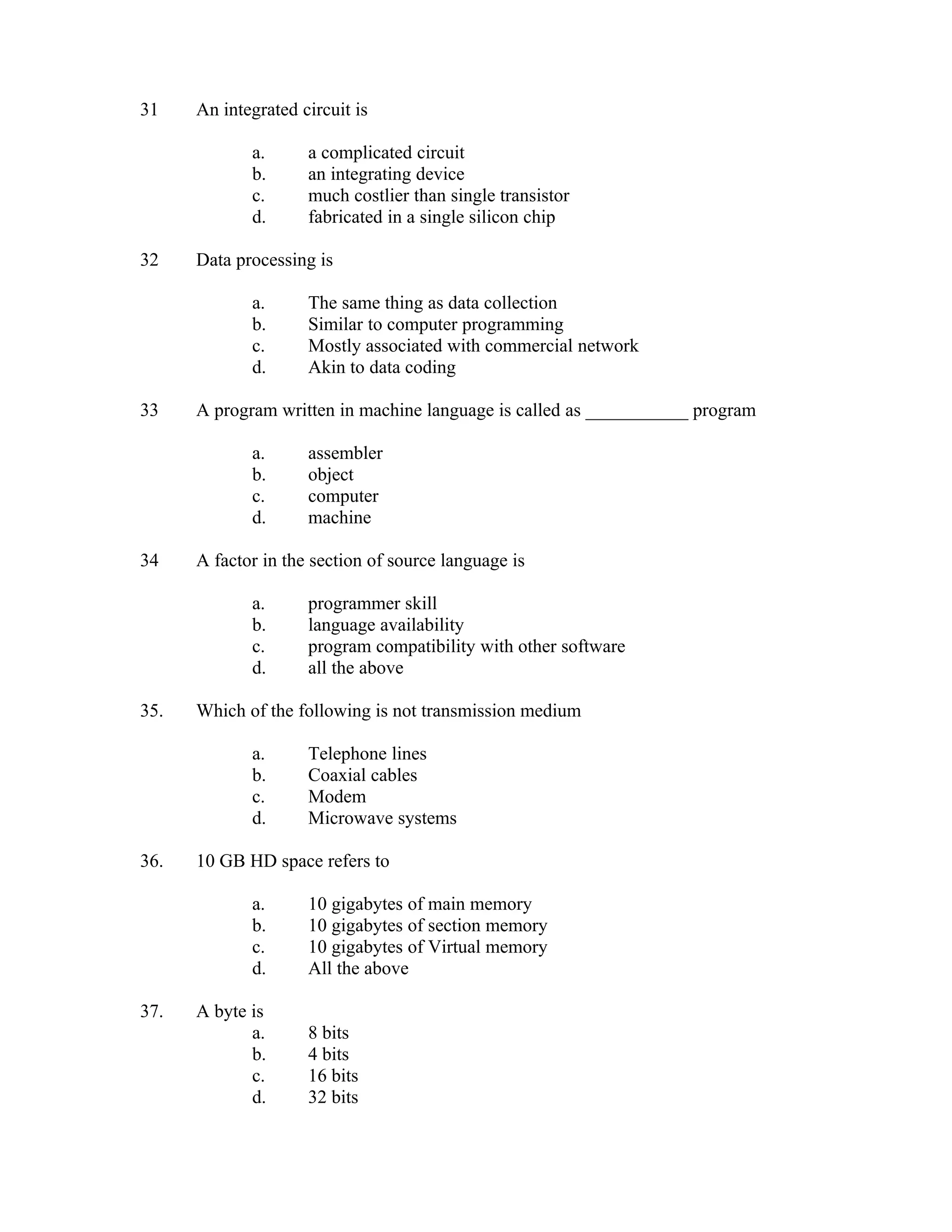 31    An integrated circuit is

             a.      a complicated circuit
             b.      an integrating device
             c.      much costlier than single transistor
             d.      fabricated in a single silicon chip

32    Data processing is

             a.      The same thing as data collection
             b.      Similar to computer programming
             c.      Mostly associated with commercial network
             d.      Akin to data coding

33    A program written in machine language is called as ___________ program

             a.      assembler
             b.      object
             c.      computer
             d.      machine

34    A factor in the section of source language is

             a.      programmer skill
             b.      language availability
             c.      program compatibility with other software
             d.      all the above

35.   Which of the following is not transmission medium

             a.      Telephone lines
             b.      Coaxial cables
             c.      Modem
             d.      Microwave systems

36.   10 GB HD space refers to

             a.      10 gigabytes of main memory
             b.      10 gigabytes of section memory
             c.      10 gigabytes of Virtual memory
             d.      All the above

37.   A byte is
             a.      8 bits
             b.      4 bits
             c.      16 bits
             d.      32 bits
 