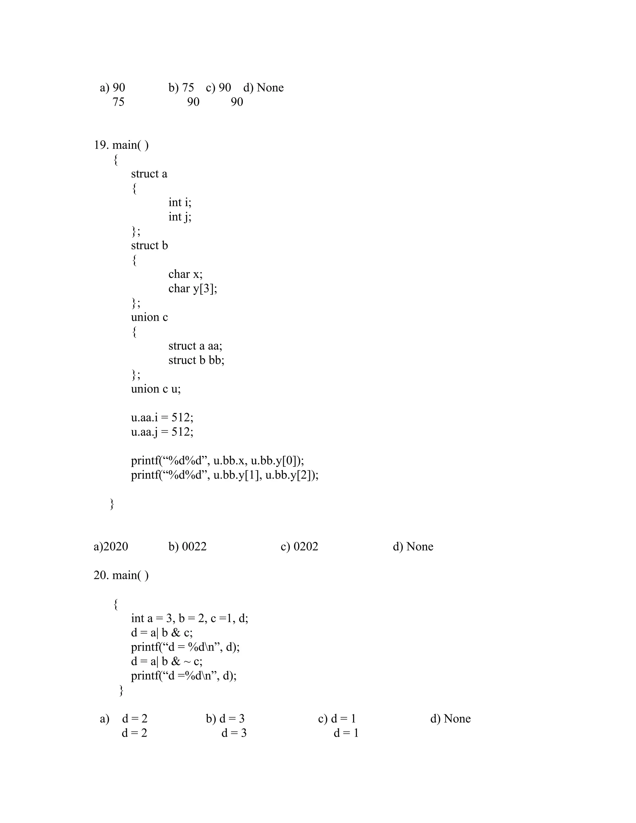 a) 90                   b) 75 c) 90 d) None
    75                       90     90


19. main( )
    {
       struct a
       {
                         int i;
                         int j;
              };
              struct b
              {
                         char x;
                         char y[3];
              };
              union c
              {
                         struct a aa;
                         struct b bb;
              };
              union c u;

              u.aa.i = 512;
              u.aa.j = 512;

              printf(“%d%d”, u.bb.x, u.bb.y[0]);
              printf(“%d%d”, u.bb.y[1], u.bb.y[2]);

   }


a)2020                   b) 0022             c) 0202          d) None

20. main( )

      {
              int a = 3, b = 2, c =1, d;
              d = a| b & c;
              printf(“d = %dn”, d);
              d = a| b & ~ c;
              printf(“d =%dn”, d);
          }

 a)       d=2                     b) d = 3         c) d = 1         d) None
          d=2                        d=3              d=1
 