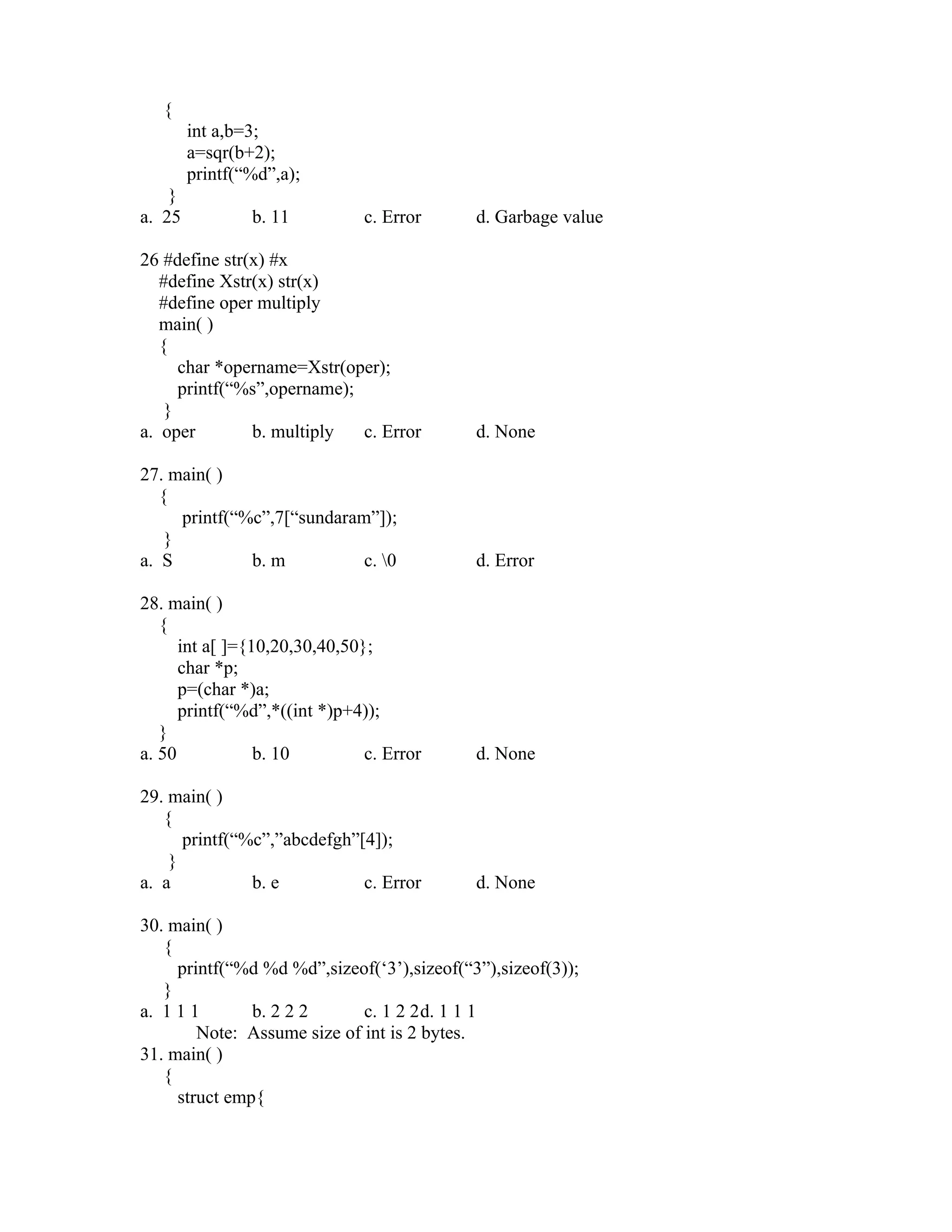 {
        int a,b=3;
        a=sqr(b+2);
        printf(“%d”,a);
    }
a. 25           b. 11          c. Error     d. Garbage value

26 #define str(x) #x
   #define Xstr(x) str(x)
   #define oper multiply
   main( )
   {
      char *opername=Xstr(oper);
      printf(“%s”,opername);
    }
a. oper        b. multiply   c. Error       d. None

27. main( )
   {
      printf(“%c”,7[“sundaram”]);
    }
a. S           b. m          c. 0          d. Error

28. main( )
   {
      int a[ ]={10,20,30,40,50};
      char *p;
      p=(char *)a;
      printf(“%d”,*((int *)p+4));
   }
a. 50            b. 10         c. Error     d. None

29. main( )
   {
      printf(“%c”,”abcdefgh”[4]);
    }
a. a           b. e          c. Error       d. None

30. main( )
   {
     printf(“%d %d %d”,sizeof(‘3’),sizeof(“3”),sizeof(3));
   }
a. 1 1 1       b. 2 2 2      c. 1 2 2d. 1 1 1
        Note: Assume size of int is 2 bytes.
31. main( )
   {
     struct emp{
 