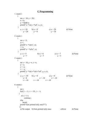 C Programming
1. main( )
    {
       int x = 10, y = 20;/.
       x =!x;
       y =!x&&!y;
       printf(“x =%d y =%d”, x, y);
     }
       a) x = 10       b) x = 0                c) x = 20                 d) None
           y = 20         y=0                     y = 10

2. main( )
    {
       int x = 5;
       x++;
       printf(“x =%dn”, x);
       ++x;
       printf(“x = %dn”, x);
     }
       a) x = 5                 b) x = 6                c) x = 7               d) None
           x=7                      x=7                    x=5
3. main( )
    {
       int x = 10, y =x, z =x;
       y = x;
       z = -x;
       t = - x;
       printf(“y =%d z=%d t=%d”, y, z, t);
     }
       a) y = -10      b) y = 0                 c) y = 0                 d) None
           z=0                     z = -10         z = -10
           t = -10        t = -10          t = -10

4. main( )
    {
        int i;
        for(i = - 1; i < = 10 ; i + +)
      {
          if ( i < 5 )
               continue ;
        else
             break;
        printf(“Gets printed only once!!”);
       }}
        a) No output b) Gets printed only once                 c)Error         d) None
 