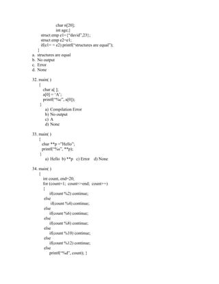 char n[20];
                int age;}
       struct emp e1={“david”,23};
       struct emp e2=e1;
       if(e1= = e2) printf(“structures are equal”);
     }
a.   structures are equal
b.   No output
c.   Error
d.   None

32. main( )
    {
       char a[ ];
       a[0] = ‘A’;
       printf(“%c”, a[0]);
     }
        a) Compilation Error
        b) No output
        c) A
        d) None

33. main( )
    {
       char **p =”Hello”;
       printf(“%s”, **p);
     }
         a) Hello b) **p c) Error      d) None

34. main( )
    {
      int count, end=20;
      for (count=1; count<=end; count++)
      {
          if(count %2) continue;
       else
           if(count %4) continue;
       else
          if(count %6) continue;
       else
          if(count %8) continue;
       else
          if(count %10) continue;
       else
          if(count %12) continue;
       else
          printf(“%d”, count); }
 