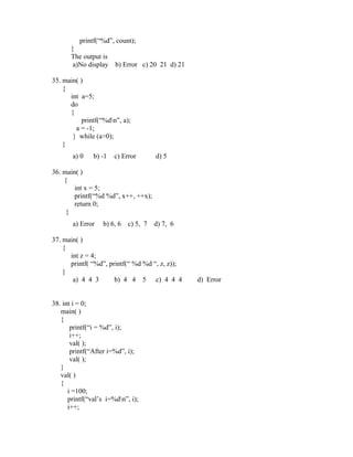 printf(“%d”, count);
       }
       The output is
        a)No display   b) Error c) 20 21 d) 21

35. main( )
    {
      int a=5;
      do
      {
          printf(“%dn”, a);
        a = -1;
       } while (a>0);
    }
       a) 0    b) -1   c) Error       d) 5

36. main( )
    {
        int x = 5;
        printf(“%d %d”, x++, ++x);
        return 0;
     }
       a) Error   b) 6, 6   c) 5, 7   d) 7, 6

37. main( )
    {
      int z = 4;
      printf( “%d”, printf(“ %d %d “, z, z));
    }
       a) 4 4 3       b) 4 4 5 c) 4 4 4          d) Error


38. int i = 0;
   main( )
   {
       printf(“i = %d”, i);
       i++;
       val( );
       printf(“After i=%d”, i);
       val( );
   }
   val( )
   {
      i =100;
      printf(“val’s i=%dn”, i);
      i++;
 