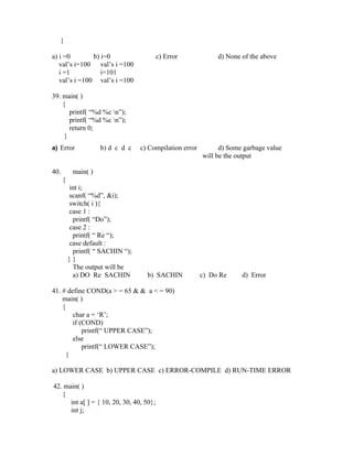}

a) i =0        b) i=0                     c) Error            d) None of the above
   val’s i=100 val’s i =100
   i =1           i=101
   val’s i =100 val’s i =100

39. main( )
    {
       printf( “%d %c n”);
       printf( “%d %c n”);
       return 0;
     }
a) Error             b) d c d c   c) Compilation error         d) Some garbage value
                                                         will be the output

40.        main( )
      {
          int i;
          scanf( “%d”, &i);
          switch( i ){
          case 1 :
           printf( “Do”);
          case 2 :
           printf( “ Re “);
          case default :
           printf( “ SACHIN “);
          }}
           The output will be
           a) DO Re SACHIN          b) SACHIN            c) Do Re     d) Error

41. # define COND(a > = 65 & & a < = 90)
    main( )
    {
        char a = ‘R’;
        if (COND)
            printf(“ UPPER CASE”);
        else
            printf(“ LOWER CASE”);
      }

a) LOWER CASE b) UPPER CASE c) ERROR-COMPILE d) RUN-TIME ERROR

42. main( )
   {
      int a[ ] = { 10, 20, 30, 40, 50};
      int j;
 