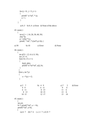 for (j = 0; j < 5; j++)
        {
           printf(“ n %d”, * a);
           a ++;
         }
    }
        a) 0..5    b) 0..4 c) Error d) None of the above

43. main( )
    {
      int a[ ] = { 10, 20, 30, 40, 50}
      char *p;
      p = (char *) a;
      printf( “ %d”, * ((int*) p+4)); }

a) 50             b) 10         c) Error             d) None

44. main( )
    {
       int a[5] = {2, 4, 6, 8, 10);
       int i, b =5;
       for(i=0; i<5; i++)
       {
            f(a[i], &b);
            printf(“n %d %d”, a[i], b);
        }
      }
      f(int x, int *y)
      {
            x = *(y) +=2;
       }


        a) 2 7                  b) 4 9                     c) 7     2   d) Error
           4 9                     6 11                      9     4
           6 11                    8 13                     11    6
            8 13                   10 15                    13    8
          10 15                    12 17                    15    10

45. main( )
    {
     int a,b;
     b=7; printf(“%d”, a = =b);
     printf(“%d”, a=b);
    }
         (a) 6 7 (b) 7 6 ( c ) 1 7 ( d ) 0 7
 